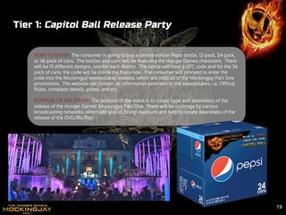 Tier 1: Capitol Ball Release Party
HOW TO ENTER: The consumer is going to buy a limited edition Pepsi bottle, 12-pack, 24-pack,
or 36-pack of cans. The bottles and cans will be featuring the Hunger Games characters. There
will be 13 different designs, one for each district. The bottle will have a UTC code and for the 36
pack of cans, the code will be inside the Pepsi box. The consumer will proceed to enter the
code into the Mockingjay sweepstakes website, which will hold all of the Mockingjay Part One
promotions. The website will contain all information pertinent to the sweepstakes. i.e. Official
Rules, complete details, prizes, and etc.
PURPOSE OF THE EVENT: The purpose of the event is to create hype and awareness of the
release of the Hunger Games: Mockingjay Part One. There will be coverage by various
broadcasting networks, which will give us brand exposure and help to create awareness of the
release of the DVD/Blu Ray.
19
 