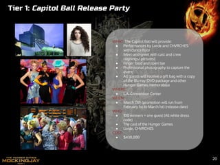 Tier 1: Capitol Ball Release Party
WHAT: The Capitol Ball will provide:
● Performances by Lorde and CHVRCHES
with dance floor
● Meet-and-greet with cast and crew
(signings/ pictures)
● Finger food and open bar
● Professional photography to capture the
event
● All guests will receive a gift bag with a copy
of the Blu-ray/DVD package and other
Hunger Games memorabilia
WHERE:
● L.A. Convention Center
WHEN:
● March 13th (promotion will run from
February 1st to March 1st) (release date)
WHO:
● 100 winners + one guest (All white dress
code)
● The cast of the Hunger Games
● Lorde, CHVRCHES
COST:
● $430,000
20
 