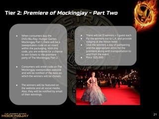 ● When consumers buy the
DVD/Blu-Ray: Hunger Games
Mockingjay Part 1, there will be a
sweepstakes code on an insert
within the packaging. With this
code, you are entered for a chance
to win tickets to the premiere
party of The Mockingjay Part 2.
● Consumers will enter code on The
Mockingjay sweepstakes website
and will be notified of the date on
which the winners will be chosen.
● The winners will be featured on
the website and all social media.
Also, they will be notified by email
of their winnings.
Tier 2: Premiere of Mockingjay - Part Two
● There will be 13 winners + 1 guest each
● Fly the winners out to L.A. and provide
lodging at the Hilton hotel
● Give the winners a day of pampering
and the appropriate attire for the
premiere along with transportation to
and from the event
● Price: $25,000
21
 