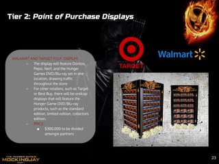 Tier 2: Point of Purchase Displays
WALMART AND TARGET P.O.P. DISPLAY:
○ The display will feature Doritos,
Pepsi, Nerf, and the Hunger
Games DVD/Blu-ray set in one
location, drawing traffic
throughout the store
○ For other retailers, such as Target
or Best Buy, there will be endcap
displays that will feature the
Hunger Game DVD/Blu-ray
products, such as the standard
edition, limited edition, collectors
edition.
○ PRICE:
■ $300,000 to be divided
amongst partners
23
 