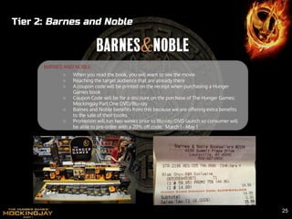 Tier 2: Barnes and Noble
BARNES AND NOBLE:
○ When you read the book, you will want to see the movie
○ Reaching the target audience that are already there
○ A coupon code will be printed on the receipt when purchasing a Hunger
Games book
○ Coupon Code will be for a discount on the purchase of The Hunger Games:
Mockingjay Part One DVD/Blu-ray
○ Barnes and Noble benefits from this because we are offering extra benefits
to the sale of their books
○ Promotion will run two weeks prior to Blu-ray/DVD launch so consumer will
be able to pre-order with a 20% off code. March 1 - May 1
25
 
