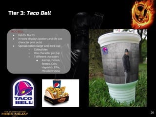Tier 3: Taco Bell
TACO BELL:
● Feb 13- Mar 13
● In-store displays (posters and life size
character print outs)
● Special edition (large size) drink cup
○ Collectibles
○ One character per cup
○ 7 different characters
■ Katniss, Finnick,
Beetee, Coin,
Haymitch, Effie,
President Snow
26
 