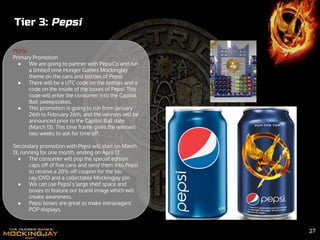 Tier 3: Pepsi
PEPSI
Primary Promotion
● We are going to partner with PepsiCo and run
a limited time Hunger Games MockingJay
theme on the cans and bottles of Pepsi.
● There will be a UTC code on the bottles and a
code on the inside of the boxes of Pepsi. This
code will enter the consumer into the Capitol
Ball sweepstakes.
● This promotion is going to run from January
26th to February 26th, and the winners will be
announced prior to the Capitol Ball date
(March 13). This time frame gives the winners
two weeks to ask for time off.
Secondary promotion with Pepsi will start on March
13, running for one month, ending on April 13.
● The consumer will pop the special edition
caps off of five cans and send them into Pepsi
to receive a 20% off coupon for the blu
ray/DVD and a collectable Mockingjay pin.
● We can use Pepsi’s large shelf space and
boxes to feature our brand image which will
create awareness.
● Pepsi boxes are great to make extravagant
POP displays.
27
 
