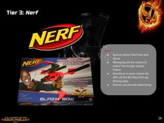 Tier 3: Nerf
NERF:
● Special edition Nerf bow and
arrow
● Packaging will be redone to
match The Hunger Games
Theme
● Include an in-pack coupon for
20% off the Blu Ray/DVD set,
driving sales
● Partner will provide advertising
28
 