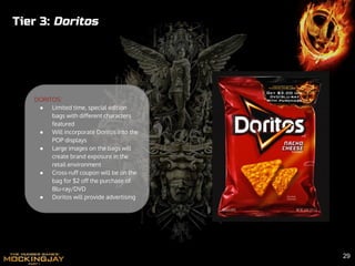 Tier 3: Doritos
DORITOS:
● Limited time, special edition
bags with different characters
featured
● Will incorporate Doritos into the
POP displays
● Large images on the bags will
create brand exposure in the
retail environment
● Cross-ruff coupon will be on the
bag for $2 off the purchase of
Blu-ray/DVD
● Doritos will provide advertising
29
 