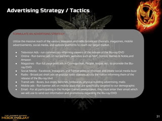 Advertising Strategy / Tactics
FORMULATE AN ADVERTISING STRATEGY:
Utilize the massive reach of the various television and radio broadcast channels, magazines, mobile
advertisements, social media, and website platforms to reach our target market.
● Television Ads - run commercials informing viewers of the release of the Blu-ray/DVD
● Online - Run banner ads on our partners’ websites such as Nerf, Doritos, Barnes & Noble,and
Amazon
● Magazines - Run full page print ads in Cosmopolitan, People, Vogue, etc. to promote the Blu-
ray/DVD
● Social Media - Facebook, Instagram, and Twitter posts to promote and create social media buzz
● Radio - Broadcast short ads on popular radio stations across the nation informing them of the
release of the Blu-ray/dvd
● Transit ads - Buses, bus stops, benches, billboards, physical building advertising, malls
● Mobile ads - Run banner ads on mobile apps that are specifically targeted to our demographic
● Email - For all participating in the Hunger Games sweepstakes, they must enter their email which
we will use to send out information and promotions regarding the Blu-ray/DVD
31
 