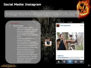 Social Media: Instagram
Fans will be encouraged to take photos and post them on Facebook, Instagram, and Twitter. There will be
the “#mockingjay” on every P.O.P. and various advertising channels to promote the use of the hashtag.
INSTAGRAM:
● Photo Contest
○ Entrants simply upload a
photo of themselves, depicting
how they are the biggest fan
of all things (memorabilia,
action figures, books, clothing
& etc.)
○ Use #hungergamesfans to
monitor the entrees.
○ Once the photo is uploaded,
we will decide who the weekly
winner to be featured is and
will be named fan of the week.
○ By encouraging users to
interact via social media, it
keeps the users engaged.
Participants will be motivated
to share their entry. Therefore,
sharing the brand image and
awareness with their
Instagram followers.
32
 