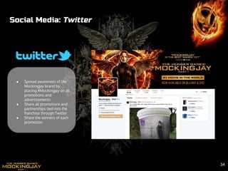 Social Media: Twitter
● Spread awareness of the
Mockingjay brand by
placing #Mockingjay on all
promotions and
advertisements
● Share all promotions and
partnerships tied into the
franchise through Twitter
● Share the winners of each
promotion
34
 