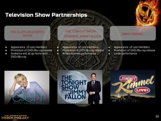 Television Show Partnerships
JIMMY KIMMEL
THE TONIGHT SHOW
STARRING JIMMY FALLON
● Appearance of cast members
● Promotion of DVD/Blu-ray release
● Audience will all go home with
DVD/Blu-ray
● Appearance of cast members
● Promotion of DVD/Blu-ray release
● Lorde performance
● Appearance of cast members
● Promotion of DVD/Blu-ray release
● Ariana Grande performance
THE ELLEN DEGENERES
SHOW
35
 