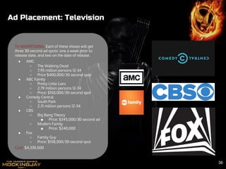 Ad Placement: Television
TV ADVERTISING: Each of these shows will get
three 30-second ad spots: one a week prior to
release date, and two on the date of release.
● AMC
○ The Walking Dead
○ 7.95 million persons 12-34
○ Price $400,000/30-second spot
● ABC Family
○ Pretty Little Liars
○ 2.79 million persons 12-34
○ Price: $150,000/30-second spot
● Comedy Central
○ South Park
○ 2.31 million persons 12-34
● CBS
○ Big Bang Theory
■ Price: $345,000/30-second ad
○ Modern Family
■ Price: $240,000
● Fox
○ Family Guy
○ Price: $158,500/30-second spot
Cost: $4,330,500
36
 