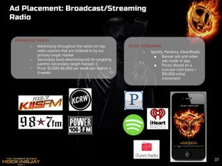 Ad Placement: Broadcast/Streaming
Radio
BROADCAST RADIO
○ Advertising throughout the nation on top
radio stations that are listened to by our
primary target market
○ Secondary level advertising will be targeting
parents (secondary target market)
○ Price: $3,000-$6,000 per week/per station x
4 weeks
MUSIC STREAMING
○ Spotify, Pandora, iHeartRadio
■ Banner ads and video
ads inside of app
■ Prices: Based on a
cost-per-click basis +
$10,000 initial
investment
37
 