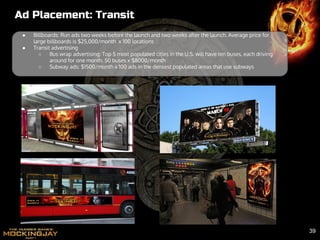 Ad Placement: Transit
● Billboards: Run ads two weeks before the launch and two weeks after the launch. Average price for
large billboards is $25,000/month x 100 locations
● Transit advertising
○ Bus wrap advertising: Top 5 most populated cities in the U.S. will have ten buses, each driving
around for one month. 50 buses x $8000/month
○ Subway ads: $1500/month x 100 ads in the densest populated areas that use subways
39
 