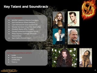 Key Talent and Soundtrack
NOTABLE SOUNDTRACK ARTISTS:
● Lorde
● Ariana Grande
● CHVRCHES
● Tove Lo
KEY CAST MEMBERS
● Jennifer Lawrence (Katniss Everdeen)
● Josh Hutcherson (Peeta Mellark)
● Liam Hemsworth (Gale Hawthorne)
● Woody Harrelson (Haymitch Abernathy)
● Elizabeth Banks (Effie Trinket)
● Donald Sutherland (President Snow)
● Philip Seymour Hoffman (Plutarch
Heavensbee)
● Sam Claflin (Finnick Odair)
4
 