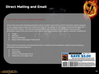 Direct Mailing and Email
DIRECT MAIL AND EMAIL MARKETING PROGRAMS:
Direct mail and email marketing programs will be another touch point in which consumers will be exposed
to any ongoing sales promotions and partnerships for the release of The Hunger Games Mockingjay Part 1
Blu-ray & DVD release. This will build awareness through monthly email newsletters featuring sales
promotion coupon print outs, direct mail coupons, and free standing inserts sent to customers shopping at:
● Target
● Walmart
● Barnes and Noble
● Major Online Newspaper Publications
There will also be banners and featured sections in monthly email newsletters advertising the following
promotions and partnerships for:
● Tier 1, 2, 3
● Capitol Ball
● Premier of Mockingjay Part 2
● White Rose Scavenger Hunt
40
 