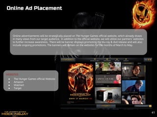 Online Ad Placement
Online advertisements will be strategically placed on The Hunger Games official website, which already draws
in many views from our target audience. In addition to the official website, we will utilize our partners’ websites
to further increase awareness. There will be banner displays promoting the blu-ray & dvd release and will also
include ongoing promotions. The banners will remain on the websites for the months of March to May.
WEBSITES
● The Hunger Games official Website
● Amazon
● Walmart
● Target
41
 