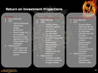 Return on Investment Projections
Capitol Ball:
● Cost: $430,000
● ROI:
○ Pepsi’s Estimated
Advertising
Dollars
$3,500,000
○ Brand Image will
be increased
through the logo
placement on the
Pepsi bottles and
packaging
● Measurement:
○ Track redeemed
UTC codes over
the promotional
period
44
Premier of Mockingjay Part 2:
● Cost: $25,000
● ROI:
○ Directly affects
sales through the
use of the
sweepstakes
○ An estimated
500,000 units will
be sold in response
to this
sweepstakes
○ Approximately
$10,000,000
increase in
revenue from this
promotion
● Measurement:
○ Track the number
of codes redeemed
through website
White Rose Scavenger Hunt:
● Cost: $90,200
● ROI:
○ Directly affects
sales through the
use of the contest
○ An estimated
200,000 units will
be sold in
response to this
contest.
○ Approximately
$4,000,000
increase in
revenue from this
promotion
● Measurement:
○ Track amount of
fans that
unlocked the
website to play
 