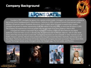 Founded in 1997, Lionsgate has grown into a global content leader. Lionsgate is an international company (a
big success factor) headquartered in Santa Monica, California. In 2012, it acquired Summit Entertainment while
holding a 43 percent stake in Roadside Attractions, both of which allow Lionsgate to expand their content.
Lionsgate has grown its market capitalization from $80 million in the year 2000, to more than $4 billion in 2013.
The company has experienced continual growth over the past eight fiscal years, ending in March 2013.
Lionsgate has created a reputation for its innovation, creating content for the traditional and digital
platforms. Aside from their success in movies, they are partnered with 16 different networks, with 21 cable show
series which they have also had success with. Lionsgate productions are also available on other channels such as
Netflix, Amazon, and Hulu. Recent shows produced by Lionsgate include Mad Men, Nashville, and Orange Is the
New Black. Twenty two out of the last 24 movies released by Lionsgate have been successful. Popular recent films
include The Hunger Games series, Divergent series, the Twilight saga, The Hurt Locker, and Precious.
Company Background
6
 