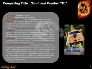 IN THEATERS: November 14, 2014
DIRECTORS: Peter Farrelly, Bobby Farrelly
PRODUCTION COMPANY: Red Granite Pictures, New Line Cinema
SYNOPSIS: Jim Carrey and Jeff Daniels play as Llyod and Harry who
have just recently reunited after 20 years. In this comedy, they go on a
road trip to find Harry’s newly discovered daughter who was given up
for adoption.
STRENGTHS: The original cast with Jim Carrey and Jeff Daniels. The
ubiquity of “Dumb and Dumber” on cable channels such as TNT and TBS
built hype. There are loyal followers of the cast and the series. Number
one was a success and number two is predicted to be just as successful.
WEAKNESS: The cast has grown older and some may have lost interest.
Some may prefer to rent or stream. The movie will be compared to the
first one so it must measure up in humor.
PROMOTION STRATEGY/TACTIC: A sweepstake is being held online;
anyone can enter by simply filling out some personal information. There
are 50 third place winners that receive a $10 ‘Lloyd’ Cinemark gift card.
Ten second place winners will be selected, winning $50 ‘Lloyd’
Cinemark gift cards. The grand prize will be one selected winner who
will receive a $100 gift card to Cinemark. Also, there is another contest
where a contestant will be selected to win passes to an advanced
screening of the new movie.
Competing Title: Dumb and Dumber “To”
9
 