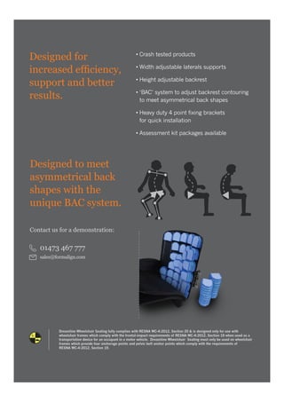 Designed for
increased efficiency,
support and better
results.
• Crash tested products
• Width adjustable laterals supports
• Height adjustable backrest
• ‘BAC’ system to adjust backrest contouring
to meet asymmetrical back shapes
• Heavy duty 4 point fixing brackets
for quick installation
• Assessment kit packages available
Dreamline Wheelchair Seating fully complies with RESNA WC-4:2012, Section 20 & is designed only for use with
wheelchair frames which comply with the frontal-impact requirements of RESNA WC-4:2012, Section 19 when used as a
transportation device for an occupant in a motor vehicle. Dreamline Wheelchair Seating must only be used on wheelchair
frames which provide four anchorage points and pelvic belt anchor points which comply with the requirements of
RESNA WC-4:2012, Section 19.
Designed to meet
asymmetrical back
shapes with the
unique BAC system.
Contact us for a demonstration:
01473 467 777
sales@formalign.com
 