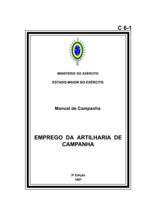 3ª Edição 
1997 
C 6-1 
MINISTÉRIO DO EXÉRCITO 
ESTADO-MAIOR DO EXÉRCITO 
Manual de Campanha 
EMPREGO DA ARTILHARIA DE 
CAMPANHA 
å 
 
