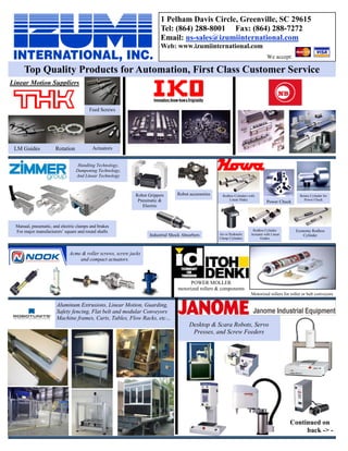 Linear Motion Suppliers
We accept:
1 Pelham Davis Circle, Greenville, SC 29615
Tel: (864) 288-8001 Fax: (864) 288-7272
Email: us-sales@izumiinternational.com
Web: www.izumiinternational.com
Aluminum Extrusions, Linear Motion, Guarding,
Safety fencing, Flat belt and modular Conveyors
Machine frames, Carts, Tables, Flow Racks, etc…
Desktop & Scara Robots, Servo
Presses, and Screw Feeders
Handling Technology,
Dampening Technology,
And Linear Technology
Acme & roller screws, screw jacks
and compact actuators.
Top Quality Products for Automation, First Class Customer Service
LM Guides Rotation
Feed Screws
Actuators
Continued on
back -> -
Air or Hydraulic
Clamp Cylinders
Rodless Cylinders with
Linear Slides
Rodless Cylinder
Actuator with Linear
Guides
Economy Rodless
Cylinder
Rotary Cylinder for
Power Chuck
Power Chuck
POWER MOLLER
motorized rollers & components
Motorized rollers for roller or belt conveyors
Robot Grippers
Pneumatic &
Electric
Robot accessories
Industrial Shock Absorbers
Manual, pneumatic, and electric clamps and brakes
For major manufacturers’ square and round shafts
 