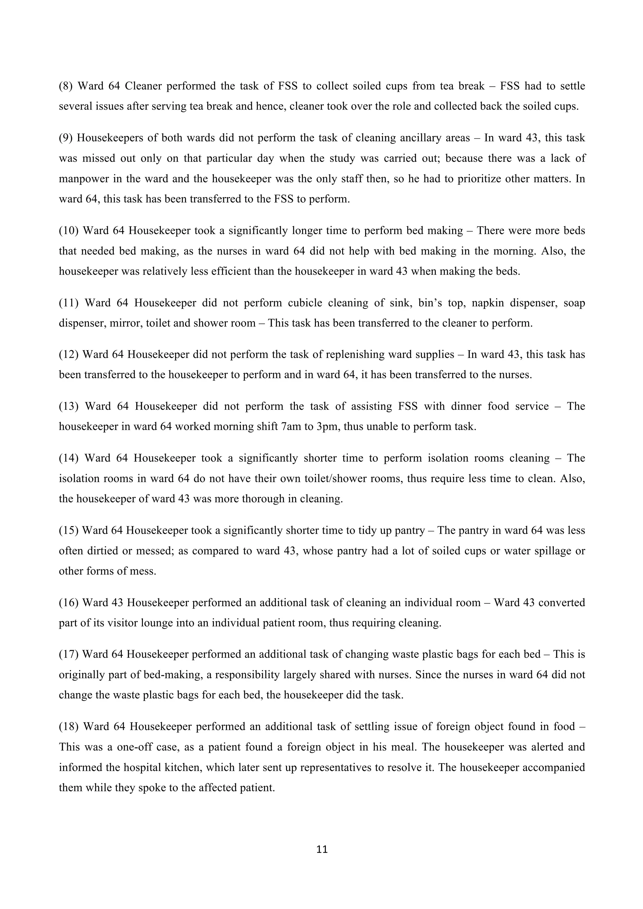 11	
  
	
  
(8) Ward 64 Cleaner performed the task of FSS to collect soiled cups from tea break – FSS had to settle
several issues after serving tea break and hence, cleaner took over the role and collected back the soiled cups.
(9) Housekeepers of both wards did not perform the task of cleaning ancillary areas – In ward 43, this task
was missed out only on that particular day when the study was carried out; because there was a lack of
manpower in the ward and the housekeeper was the only staff then, so he had to prioritize other matters. In
ward 64, this task has been transferred to the FSS to perform.
(10) Ward 64 Housekeeper took a significantly longer time to perform bed making – There were more beds
that needed bed making, as the nurses in ward 64 did not help with bed making in the morning. Also, the
housekeeper was relatively less efficient than the housekeeper in ward 43 when making the beds.
(11) Ward 64 Housekeeper did not perform cubicle cleaning of sink, bin’s top, napkin dispenser, soap
dispenser, mirror, toilet and shower room – This task has been transferred to the cleaner to perform.
(12) Ward 64 Housekeeper did not perform the task of replenishing ward supplies – In ward 43, this task has
been transferred to the housekeeper to perform and in ward 64, it has been transferred to the nurses.
(13) Ward 64 Housekeeper did not perform the task of assisting FSS with dinner food service – The
housekeeper in ward 64 worked morning shift 7am to 3pm, thus unable to perform task.
(14) Ward 64 Housekeeper took a significantly shorter time to perform isolation rooms cleaning – The
isolation rooms in ward 64 do not have their own toilet/shower rooms, thus require less time to clean. Also,
the housekeeper of ward 43 was more thorough in cleaning.
(15) Ward 64 Housekeeper took a significantly shorter time to tidy up pantry – The pantry in ward 64 was less
often dirtied or messed; as compared to ward 43, whose pantry had a lot of soiled cups or water spillage or
other forms of mess.
(16) Ward 43 Housekeeper performed an additional task of cleaning an individual room – Ward 43 converted
part of its visitor lounge into an individual patient room, thus requiring cleaning.
(17) Ward 64 Housekeeper performed an additional task of changing waste plastic bags for each bed – This is
originally part of bed-making, a responsibility largely shared with nurses. Since the nurses in ward 64 did not
change the waste plastic bags for each bed, the housekeeper did the task.
(18) Ward 64 Housekeeper performed an additional task of settling issue of foreign object found in food –
This was a one-off case, as a patient found a foreign object in his meal. The housekeeper was alerted and
informed the hospital kitchen, which later sent up representatives to resolve it. The housekeeper accompanied
them while they spoke to the affected patient.
 
