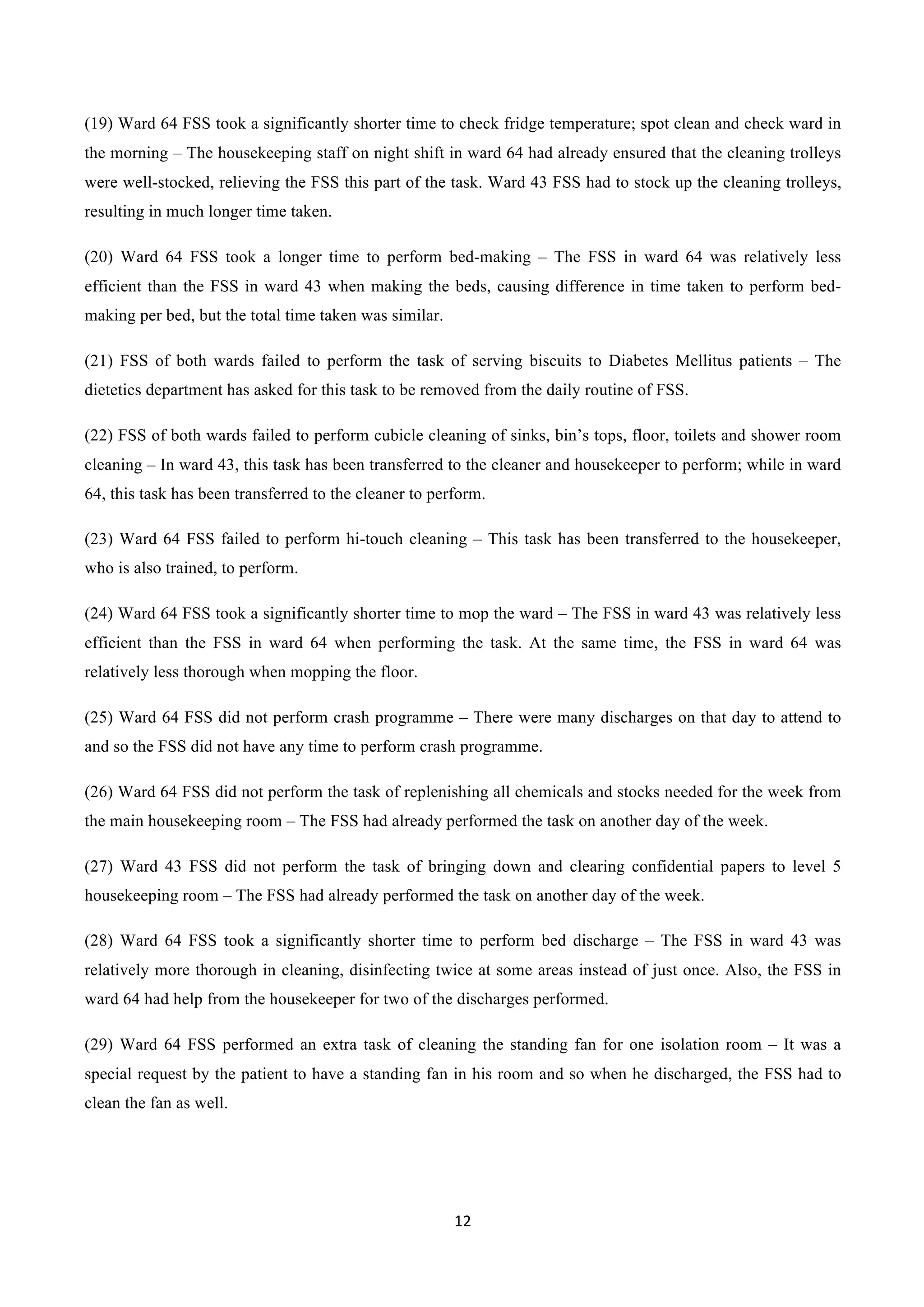 12	
  
	
  
(19) Ward 64 FSS took a significantly shorter time to check fridge temperature; spot clean and check ward in
the morning – The housekeeping staff on night shift in ward 64 had already ensured that the cleaning trolleys
were well-stocked, relieving the FSS this part of the task. Ward 43 FSS had to stock up the cleaning trolleys,
resulting in much longer time taken.
(20) Ward 64 FSS took a longer time to perform bed-making – The FSS in ward 64 was relatively less
efficient than the FSS in ward 43 when making the beds, causing difference in time taken to perform bed-
making per bed, but the total time taken was similar.
(21) FSS of both wards failed to perform the task of serving biscuits to Diabetes Mellitus patients – The
dietetics department has asked for this task to be removed from the daily routine of FSS.
(22) FSS of both wards failed to perform cubicle cleaning of sinks, bin’s tops, floor, toilets and shower room
cleaning – In ward 43, this task has been transferred to the cleaner and housekeeper to perform; while in ward
64, this task has been transferred to the cleaner to perform.
(23) Ward 64 FSS failed to perform hi-touch cleaning – This task has been transferred to the housekeeper,
who is also trained, to perform.
(24) Ward 64 FSS took a significantly shorter time to mop the ward – The FSS in ward 43 was relatively less
efficient than the FSS in ward 64 when performing the task. At the same time, the FSS in ward 64 was
relatively less thorough when mopping the floor.
(25) Ward 64 FSS did not perform crash programme – There were many discharges on that day to attend to
and so the FSS did not have any time to perform crash programme.
(26) Ward 64 FSS did not perform the task of replenishing all chemicals and stocks needed for the week from
the main housekeeping room – The FSS had already performed the task on another day of the week.
(27) Ward 43 FSS did not perform the task of bringing down and clearing confidential papers to level 5
housekeeping room – The FSS had already performed the task on another day of the week.
(28) Ward 64 FSS took a significantly shorter time to perform bed discharge – The FSS in ward 43 was
relatively more thorough in cleaning, disinfecting twice at some areas instead of just once. Also, the FSS in
ward 64 had help from the housekeeper for two of the discharges performed.
(29) Ward 64 FSS performed an extra task of cleaning the standing fan for one isolation room – It was a
special request by the patient to have a standing fan in his room and so when he discharged, the FSS had to
clean the fan as well.
 