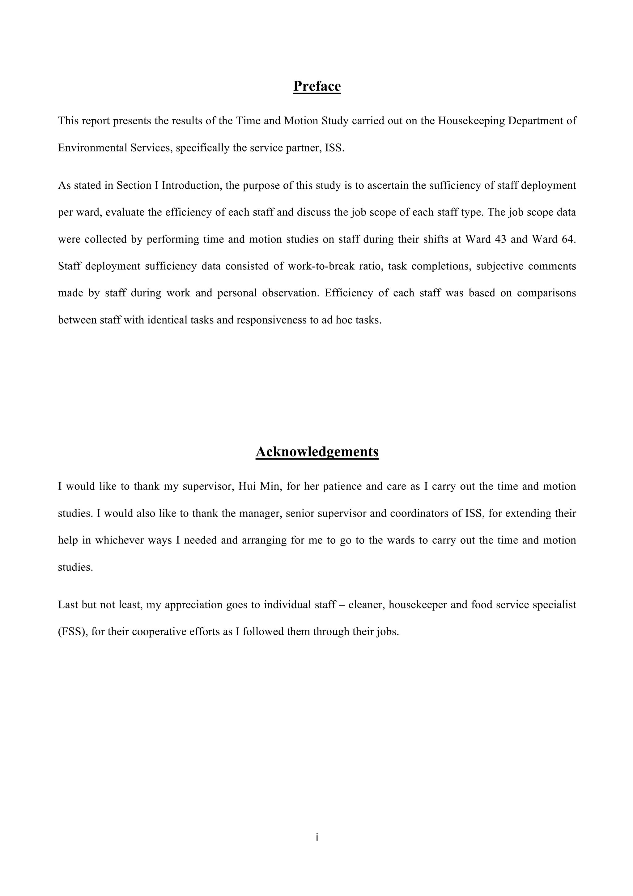 i	
  
	
  
Preface
This report presents the results of the Time and Motion Study carried out on the Housekeeping Department of
Environmental Services, specifically the service partner, ISS.
As stated in Section I Introduction, the purpose of this study is to ascertain the sufficiency of staff deployment
per ward, evaluate the efficiency of each staff and discuss the job scope of each staff type. The job scope data
were collected by performing time and motion studies on staff during their shifts at Ward 43 and Ward 64.
Staff deployment sufficiency data consisted of work-to-break ratio, task completions, subjective comments
made by staff during work and personal observation. Efficiency of each staff was based on comparisons
between staff with identical tasks and responsiveness to ad hoc tasks.
Acknowledgements
I would like to thank my supervisor, Hui Min, for her patience and care as I carry out the time and motion
studies. I would also like to thank the manager, senior supervisor and coordinators of ISS, for extending their
help in whichever ways I needed and arranging for me to go to the wards to carry out the time and motion
studies.
Last but not least, my appreciation goes to individual staff – cleaner, housekeeper and food service specialist
(FSS), for their cooperative efforts as I followed them through their jobs.
 