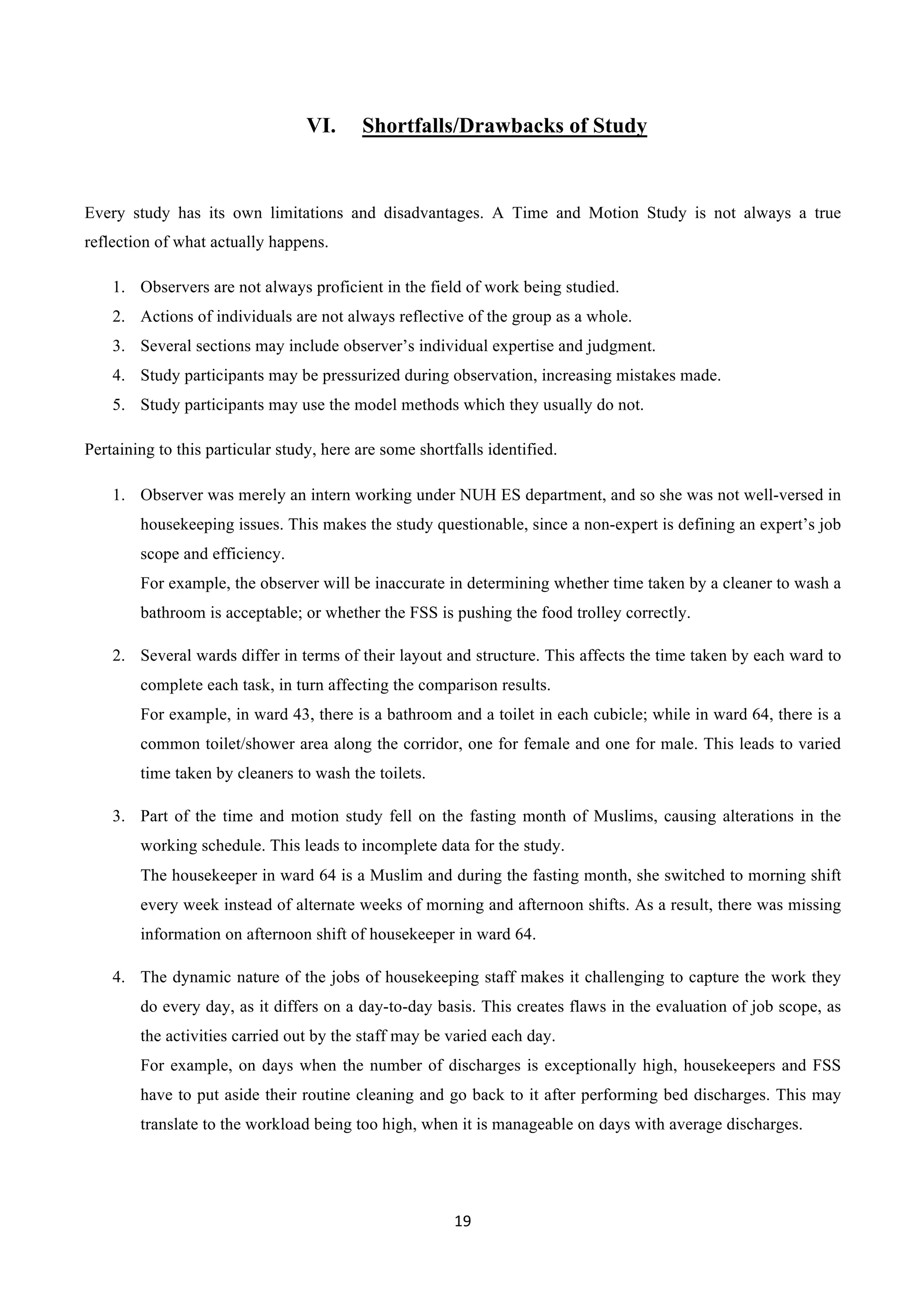 19	
  
	
  
VI.   Shortfalls/Drawbacks of Study
Every study has its own limitations and disadvantages. A Time and Motion Study is not always a true
reflection of what actually happens.
1.   Observers are not always proficient in the field of work being studied.
2.   Actions of individuals are not always reflective of the group as a whole.
3.   Several sections may include observer’s individual expertise and judgment.
4.   Study participants may be pressurized during observation, increasing mistakes made.
5.   Study participants may use the model methods which they usually do not.
Pertaining to this particular study, here are some shortfalls identified.
1.   Observer was merely an intern working under NUH ES department, and so she was not well-versed in
housekeeping issues. This makes the study questionable, since a non-expert is defining an expert’s job
scope and efficiency.
For example, the observer will be inaccurate in determining whether time taken by a cleaner to wash a
bathroom is acceptable; or whether the FSS is pushing the food trolley correctly.
2.   Several wards differ in terms of their layout and structure. This affects the time taken by each ward to
complete each task, in turn affecting the comparison results.
For example, in ward 43, there is a bathroom and a toilet in each cubicle; while in ward 64, there is a
common toilet/shower area along the corridor, one for female and one for male. This leads to varied
time taken by cleaners to wash the toilets.
3.   Part of the time and motion study fell on the fasting month of Muslims, causing alterations in the
working schedule. This leads to incomplete data for the study.
The housekeeper in ward 64 is a Muslim and during the fasting month, she switched to morning shift
every week instead of alternate weeks of morning and afternoon shifts. As a result, there was missing
information on afternoon shift of housekeeper in ward 64.
4.   The dynamic nature of the jobs of housekeeping staff makes it challenging to capture the work they
do every day, as it differs on a day-to-day basis. This creates flaws in the evaluation of job scope, as
the activities carried out by the staff may be varied each day.
For example, on days when the number of discharges is exceptionally high, housekeepers and FSS
have to put aside their routine cleaning and go back to it after performing bed discharges. This may
translate to the workload being too high, when it is manageable on days with average discharges.
 