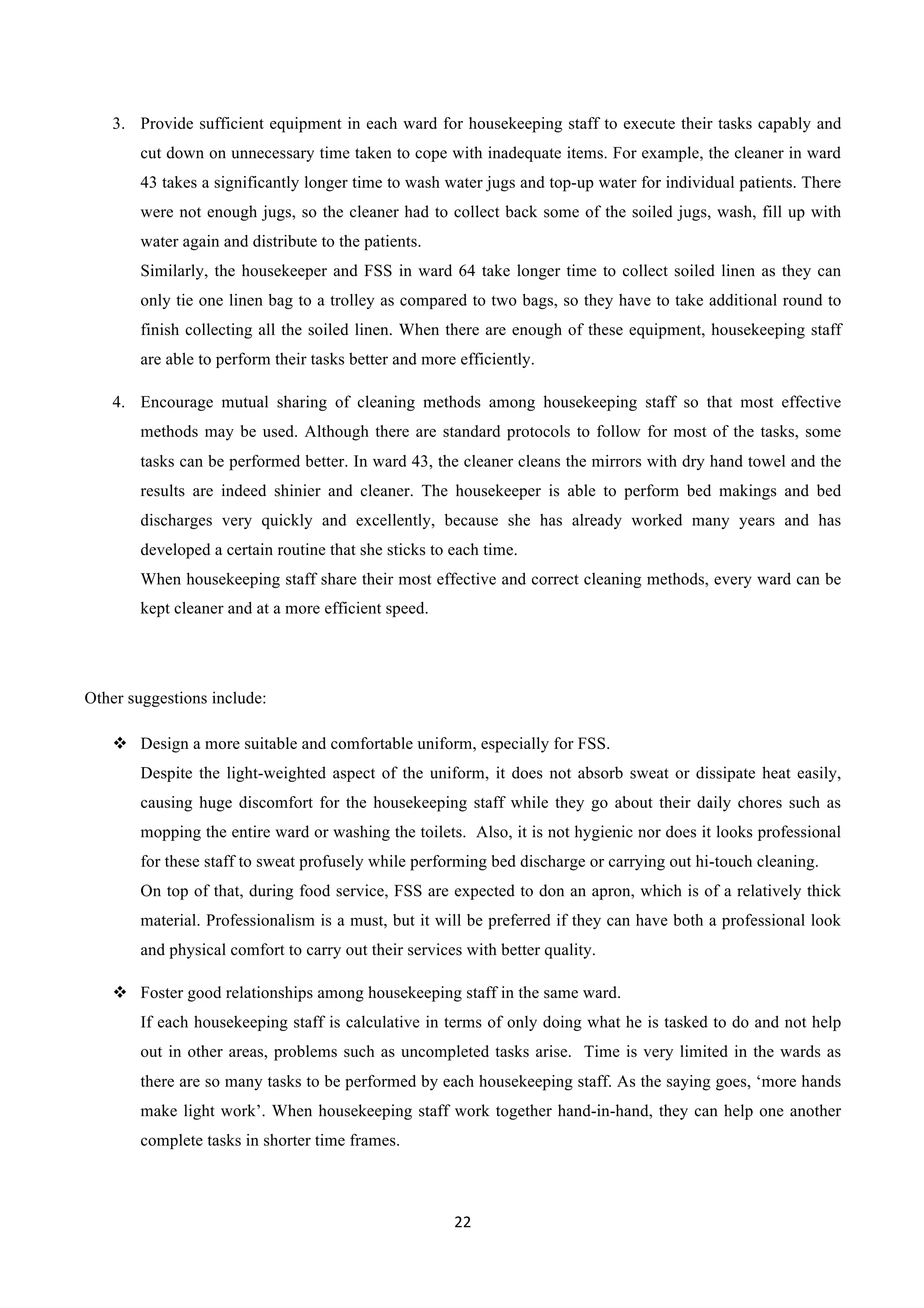 22	
  
	
  
3.   Provide sufficient equipment in each ward for housekeeping staff to execute their tasks capably and
cut down on unnecessary time taken to cope with inadequate items. For example, the cleaner in ward
43 takes a significantly longer time to wash water jugs and top-up water for individual patients. There
were not enough jugs, so the cleaner had to collect back some of the soiled jugs, wash, fill up with
water again and distribute to the patients.
Similarly, the housekeeper and FSS in ward 64 take longer time to collect soiled linen as they can
only tie one linen bag to a trolley as compared to two bags, so they have to take additional round to
finish collecting all the soiled linen. When there are enough of these equipment, housekeeping staff
are able to perform their tasks better and more efficiently.
4.   Encourage mutual sharing of cleaning methods among housekeeping staff so that most effective
methods may be used. Although there are standard protocols to follow for most of the tasks, some
tasks can be performed better. In ward 43, the cleaner cleans the mirrors with dry hand towel and the
results are indeed shinier and cleaner. The housekeeper is able to perform bed makings and bed
discharges very quickly and excellently, because she has already worked many years and has
developed a certain routine that she sticks to each time.
When housekeeping staff share their most effective and correct cleaning methods, every ward can be
kept cleaner and at a more efficient speed.
Other suggestions include:
v   Design a more suitable and comfortable uniform, especially for FSS.
Despite the light-weighted aspect of the uniform, it does not absorb sweat or dissipate heat easily,
causing huge discomfort for the housekeeping staff while they go about their daily chores such as
mopping the entire ward or washing the toilets. Also, it is not hygienic nor does it looks professional
for these staff to sweat profusely while performing bed discharge or carrying out hi-touch cleaning.
On top of that, during food service, FSS are expected to don an apron, which is of a relatively thick
material. Professionalism is a must, but it will be preferred if they can have both a professional look
and physical comfort to carry out their services with better quality.
v   Foster good relationships among housekeeping staff in the same ward.
If each housekeeping staff is calculative in terms of only doing what he is tasked to do and not help
out in other areas, problems such as uncompleted tasks arise. Time is very limited in the wards as
there are so many tasks to be performed by each housekeeping staff. As the saying goes, ‘more hands
make light work’. When housekeeping staff work together hand-in-hand, they can help one another
complete tasks in shorter time frames.
 