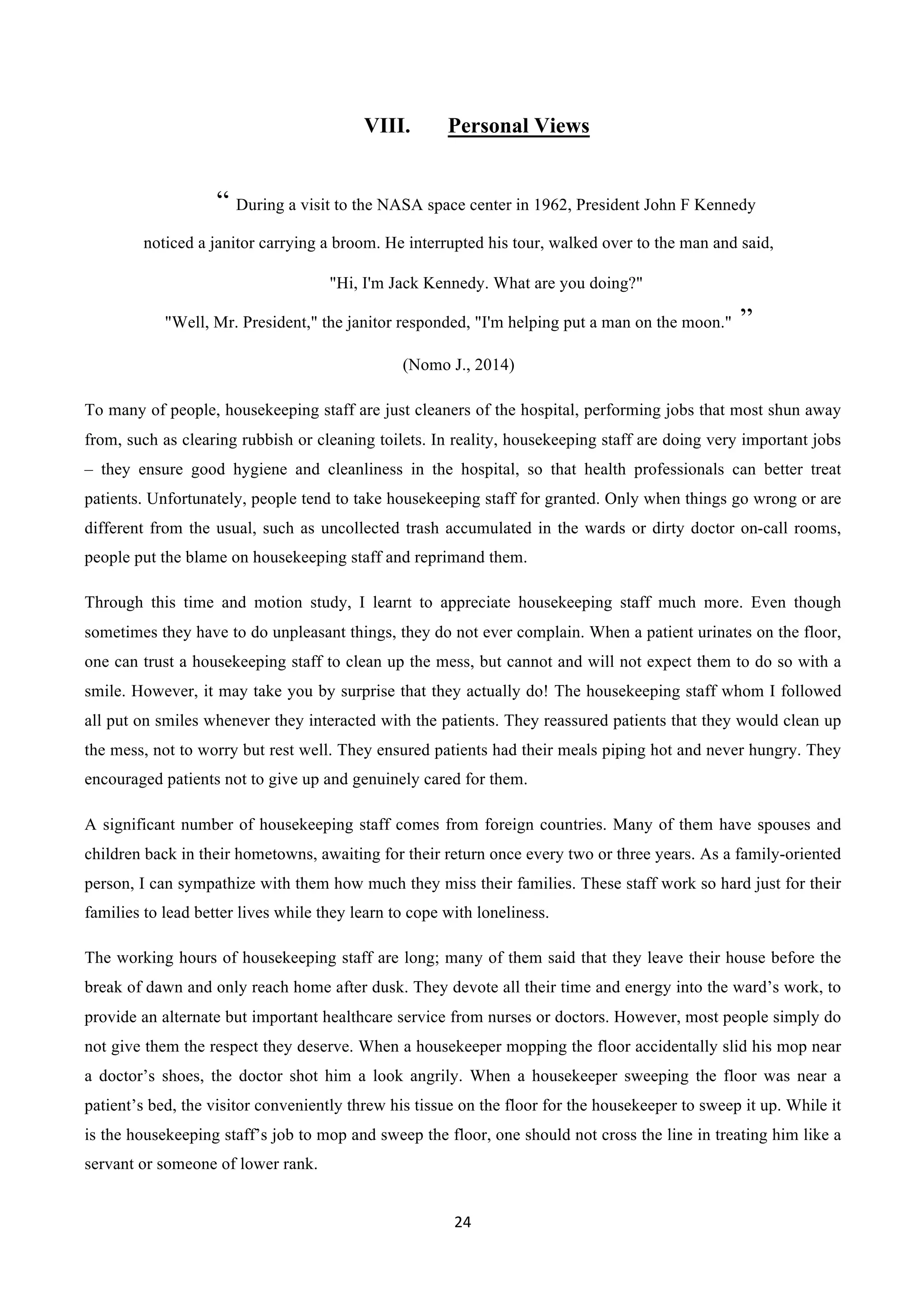 24	
  
	
  
VIII. Personal Views
“ During a visit to the NASA space center in 1962, President John F Kennedy
noticed a janitor carrying a broom. He interrupted his tour, walked over to the man and said,
"Hi, I'm Jack Kennedy. What are you doing?"
"Well, Mr. President," the janitor responded, "I'm helping put a man on the moon." ”
(Nomo J., 2014)
To many of people, housekeeping staff are just cleaners of the hospital, performing jobs that most shun away
from, such as clearing rubbish or cleaning toilets. In reality, housekeeping staff are doing very important jobs
– they ensure good hygiene and cleanliness in the hospital, so that health professionals can better treat
patients. Unfortunately, people tend to take housekeeping staff for granted. Only when things go wrong or are
different from the usual, such as uncollected trash accumulated in the wards or dirty doctor on-call rooms,
people put the blame on housekeeping staff and reprimand them.
Through this time and motion study, I learnt to appreciate housekeeping staff much more. Even though
sometimes they have to do unpleasant things, they do not ever complain. When a patient urinates on the floor,
one can trust a housekeeping staff to clean up the mess, but cannot and will not expect them to do so with a
smile. However, it may take you by surprise that they actually do! The housekeeping staff whom I followed
all put on smiles whenever they interacted with the patients. They reassured patients that they would clean up
the mess, not to worry but rest well. They ensured patients had their meals piping hot and never hungry. They
encouraged patients not to give up and genuinely cared for them.
A significant number of housekeeping staff comes from foreign countries. Many of them have spouses and
children back in their hometowns, awaiting for their return once every two or three years. As a family-oriented
person, I can sympathize with them how much they miss their families. These staff work so hard just for their
families to lead better lives while they learn to cope with loneliness.
The working hours of housekeeping staff are long; many of them said that they leave their house before the
break of dawn and only reach home after dusk. They devote all their time and energy into the ward’s work, to
provide an alternate but important healthcare service from nurses or doctors. However, most people simply do
not give them the respect they deserve. When a housekeeper mopping the floor accidentally slid his mop near
a doctor’s shoes, the doctor shot him a look angrily. When a housekeeper sweeping the floor was near a
patient’s bed, the visitor conveniently threw his tissue on the floor for the housekeeper to sweep it up. While it
is the housekeeping staff’s job to mop and sweep the floor, one should not cross the line in treating him like a
servant or someone of lower rank.
 