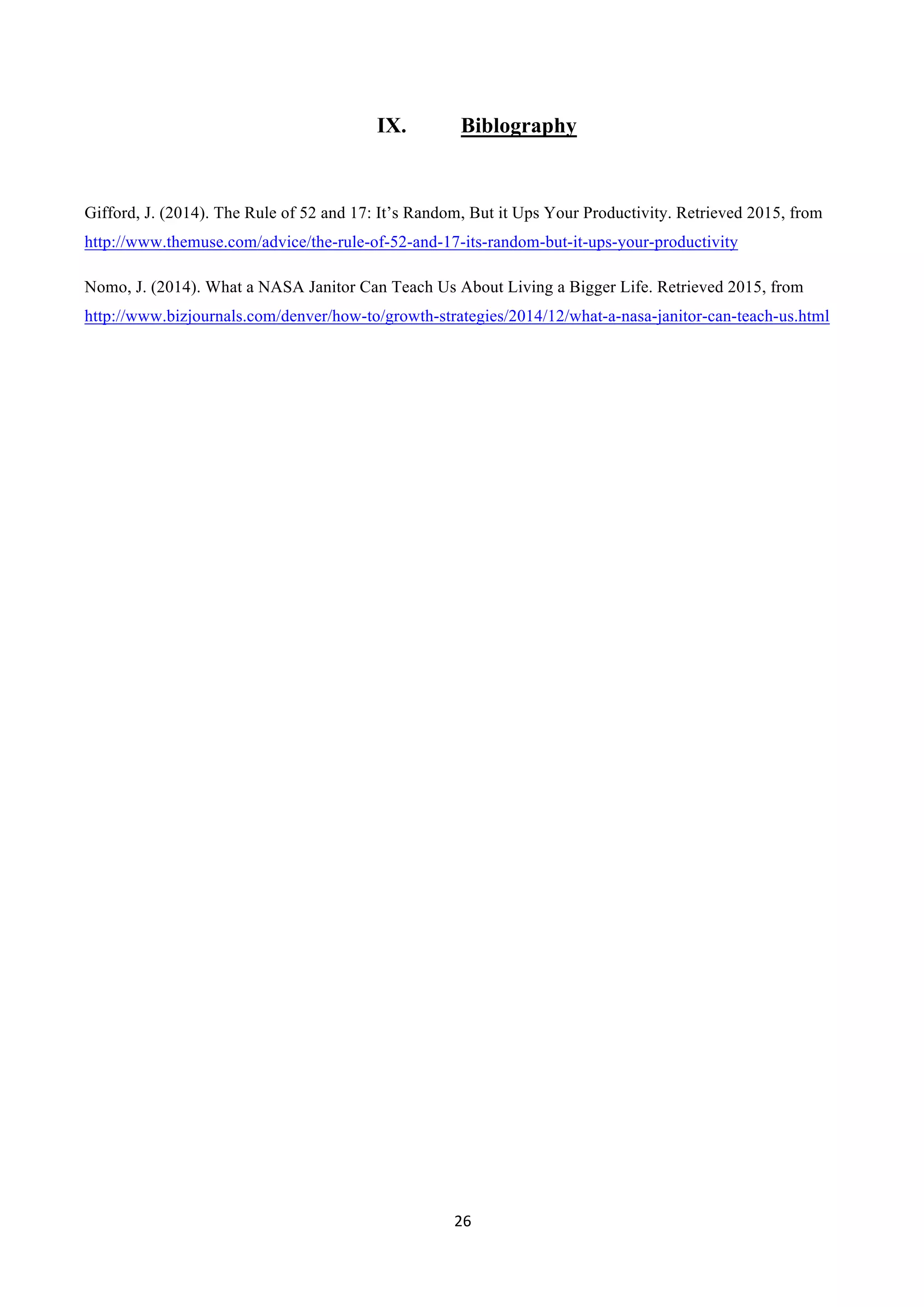 26	
  
	
  
IX. Biblography
Gifford, J. (2014). The Rule of 52 and 17: It’s Random, But it Ups Your Productivity. Retrieved 2015, from
http://www.themuse.com/advice/the-rule-of-52-and-17-its-random-but-it-ups-your-productivity
Nomo, J. (2014). What a NASA Janitor Can Teach Us About Living a Bigger Life. Retrieved 2015, from
http://www.bizjournals.com/denver/how-to/growth-strategies/2014/12/what-a-nasa-janitor-can-teach-us.html
 