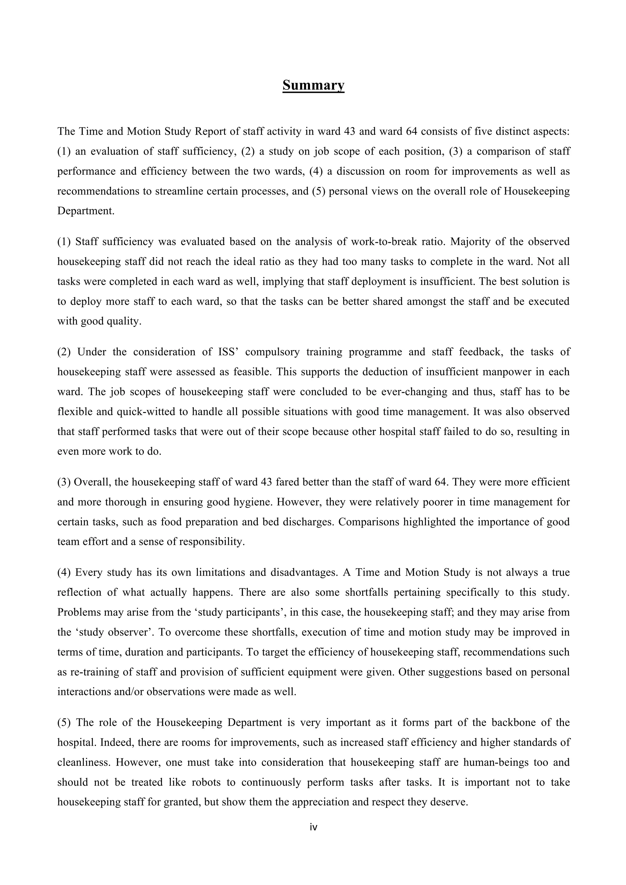 iv	
  
	
  
Summary
The Time and Motion Study Report of staff activity in ward 43 and ward 64 consists of five distinct aspects:
(1) an evaluation of staff sufficiency, (2) a study on job scope of each position, (3) a comparison of staff
performance and efficiency between the two wards, (4) a discussion on room for improvements as well as
recommendations to streamline certain processes, and (5) personal views on the overall role of Housekeeping
Department.
(1) Staff sufficiency was evaluated based on the analysis of work-to-break ratio. Majority of the observed
housekeeping staff did not reach the ideal ratio as they had too many tasks to complete in the ward. Not all
tasks were completed in each ward as well, implying that staff deployment is insufficient. The best solution is
to deploy more staff to each ward, so that the tasks can be better shared amongst the staff and be executed
with good quality.
(2) Under the consideration of ISS’ compulsory training programme and staff feedback, the tasks of
housekeeping staff were assessed as feasible. This supports the deduction of insufficient manpower in each
ward. The job scopes of housekeeping staff were concluded to be ever-changing and thus, staff has to be
flexible and quick-witted to handle all possible situations with good time management. It was also observed
that staff performed tasks that were out of their scope because other hospital staff failed to do so, resulting in
even more work to do.
(3) Overall, the housekeeping staff of ward 43 fared better than the staff of ward 64. They were more efficient
and more thorough in ensuring good hygiene. However, they were relatively poorer in time management for
certain tasks, such as food preparation and bed discharges. Comparisons highlighted the importance of good
team effort and a sense of responsibility.
(4) Every study has its own limitations and disadvantages. A Time and Motion Study is not always a true
reflection of what actually happens. There are also some shortfalls pertaining specifically to this study.
Problems may arise from the ‘study participants’, in this case, the housekeeping staff; and they may arise from
the ‘study observer’. To overcome these shortfalls, execution of time and motion study may be improved in
terms of time, duration and participants. To target the efficiency of housekeeping staff, recommendations such
as re-training of staff and provision of sufficient equipment were given. Other suggestions based on personal
interactions and/or observations were made as well.
(5) The role of the Housekeeping Department is very important as it forms part of the backbone of the
hospital. Indeed, there are rooms for improvements, such as increased staff efficiency and higher standards of
cleanliness. However, one must take into consideration that housekeeping staff are human-beings too and
should not be treated like robots to continuously perform tasks after tasks. It is important not to take
housekeeping staff for granted, but show them the appreciation and respect they deserve.
 