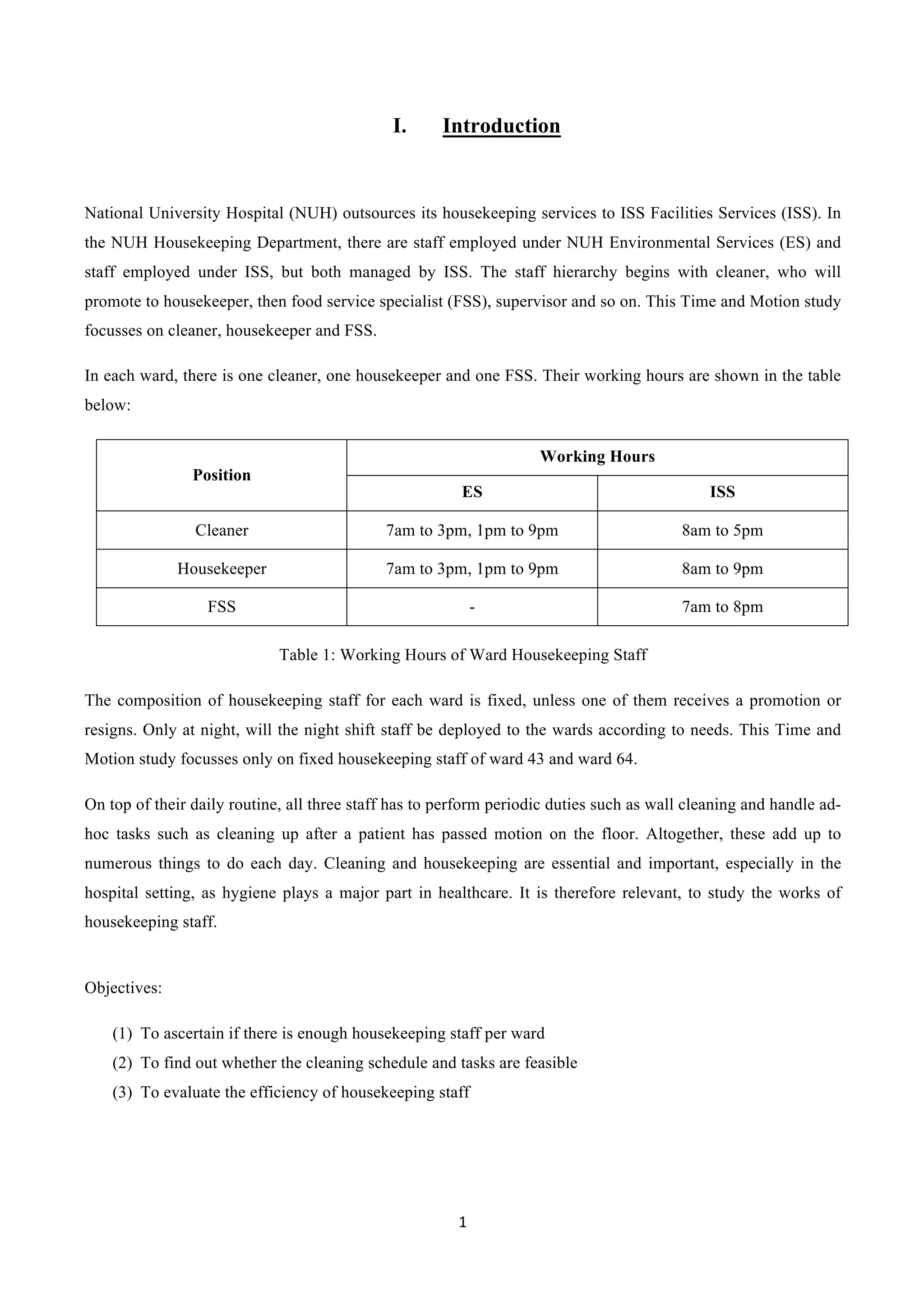1	
  
	
  
I. Introduction
National University Hospital (NUH) outsources its housekeeping services to ISS Facilities Services (ISS). In
the NUH Housekeeping Department, there are staff employed under NUH Environmental Services (ES) and
staff employed under ISS, but both managed by ISS. The staff hierarchy begins with cleaner, who will
promote to housekeeper, then food service specialist (FSS), supervisor and so on. This Time and Motion study
focusses on cleaner, housekeeper and FSS.
In each ward, there is one cleaner, one housekeeper and one FSS. Their working hours are shown in the table
below:
Position
Working Hours
ES ISS
Cleaner 7am to 3pm, 1pm to 9pm 8am to 5pm
Housekeeper 7am to 3pm, 1pm to 9pm 8am to 9pm
FSS - 7am to 8pm
Table 1: Working Hours of Ward Housekeeping Staff
The composition of housekeeping staff for each ward is fixed, unless one of them receives a promotion or
resigns. Only at night, will the night shift staff be deployed to the wards according to needs. This Time and
Motion study focusses only on fixed housekeeping staff of ward 43 and ward 64.
On top of their daily routine, all three staff has to perform periodic duties such as wall cleaning and handle ad-
hoc tasks such as cleaning up after a patient has passed motion on the floor. Altogether, these add up to
numerous things to do each day. Cleaning and housekeeping are essential and important, especially in the
hospital setting, as hygiene plays a major part in healthcare. It is therefore relevant, to study the works of
housekeeping staff.
Objectives:
(1)   To ascertain if there is enough housekeeping staff per ward
(2)   To find out whether the cleaning schedule and tasks are feasible
(3)   To evaluate the efficiency of housekeeping staff
 