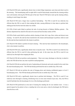 12	
  
	
  
(19) Ward 64 FSS took a significantly shorter time to check fridge temperature; spot clean and check ward in
the morning – The housekeeping staff on night shift in ward 64 had already ensured that the cleaning trolleys
were well-stocked, relieving the FSS this part of the task. Ward 43 FSS had to stock up the cleaning trolleys,
resulting in much longer time taken.
(20) Ward 64 FSS took a longer time to perform bed-making – The FSS in ward 64 was relatively less
efficient than the FSS in ward 43 when making the beds, causing difference in time taken to perform bed-
making per bed, but the total time taken was similar.
(21) FSS of both wards failed to perform the task of serving biscuits to Diabetes Mellitus patients – The
dietetics department has asked for this task to be removed from the daily routine of FSS.
(22) FSS of both wards failed to perform cubicle cleaning of sinks, bin’s tops, floor, toilets and shower room
cleaning – In ward 43, this task has been transferred to the cleaner and housekeeper to perform; while in ward
64, this task has been transferred to the cleaner to perform.
(23) Ward 64 FSS failed to perform hi-touch cleaning – This task has been transferred to the housekeeper,
who is also trained, to perform.
(24) Ward 64 FSS took a significantly shorter time to mop the ward – The FSS in ward 43 was relatively less
efficient than the FSS in ward 64 when performing the task. At the same time, the FSS in ward 64 was
relatively less thorough when mopping the floor.
(25) Ward 64 FSS did not perform crash programme – There were many discharges on that day to attend to
and so the FSS did not have any time to perform crash programme.
(26) Ward 64 FSS did not perform the task of replenishing all chemicals and stocks needed for the week from
the main housekeeping room – The FSS had already performed the task on another day of the week.
(27) Ward 43 FSS did not perform the task of bringing down and clearing confidential papers to level 5
housekeeping room – The FSS had already performed the task on another day of the week.
(28) Ward 64 FSS took a significantly shorter time to perform bed discharge – The FSS in ward 43 was
relatively more thorough in cleaning, disinfecting twice at some areas instead of just once. Also, the FSS in
ward 64 had help from the housekeeper for two of the discharges performed.
(29) Ward 64 FSS performed an extra task of cleaning the standing fan for one isolation room – It was a
special request by the patient to have a standing fan in his room and so when he discharged, the FSS had to
clean the fan as well.
 