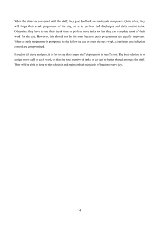 14	
  
	
  
When the observer conversed with the staff, they gave feedback on inadequate manpower. Quite often, they
will forgo their crash programme of the day, so as to perform bed discharges and daily routine tasks.
Otherwise, they have to use their break time to perform more tasks so that they can complete most of their
work for the day. However, this should not be the norm because crash programmes are equally important.
When a crash programme is postponed to the following day or even the next week, cleanliness and infection
control are compromised.
Based on all these analyses, it is fair to say that current staff deployment is insufficient. The best solution is to
assign more staff to each ward, so that the total number of tasks to do can be better shared amongst the staff.
They will be able to keep to the schedule and maintain high standards of hygiene every day.
 