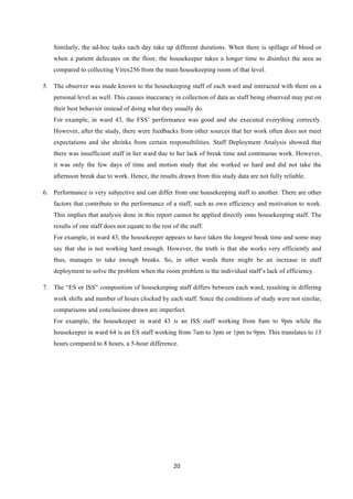 20	
  
	
  
Similarly, the ad-hoc tasks each day take up different durations. When there is spillage of blood or
when a patient defecates on the floor, the housekeeper takes a longer time to disinfect the area as
compared to collecting Virex256 from the main housekeeping room of that level.
5.   The observer was made known to the housekeeping staff of each ward and interacted with them on a
personal level as well. This causes inaccuracy in collection of data as staff being observed may put on
their best behavior instead of doing what they usually do.
For example, in ward 43, the FSS’ performance was good and she executed everything correctly.
However, after the study, there were feedbacks from other sources that her work often does not meet
expectations and she shrinks from certain responsibilities. Staff Deployment Analysis showed that
there was insufficient staff in her ward due to her lack of break time and continuous work. However,
it was only the few days of time and motion study that she worked so hard and did not take the
afternoon break due to work. Hence, the results drawn from this study data are not fully reliable.
6.   Performance is very subjective and can differ from one housekeeping staff to another. There are other
factors that contribute to the performance of a staff, such as own efficiency and motivation to work.
This implies that analysis done in this report cannot be applied directly onto housekeeping staff. The
results of one staff does not equate to the rest of the staff.
For example, in ward 43, the housekeeper appears to have taken the longest break time and some may
say that she is not working hard enough. However, the truth is that she works very efficiently and
thus, manages to take enough breaks. So, in other wards there might be an increase in staff
deployment to solve the problem when the room problem is the individual staff’s lack of efficiency.
7.   The “ES or ISS” composition of housekeeping staff differs between each ward, resulting in differing
work shifts and number of hours clocked by each staff. Since the conditions of study were not similar,
comparisons and conclusions drawn are imperfect.
For example, the housekeeper in ward 43 is an ISS staff working from 8am to 9pm while the
housekeeper in ward 64 is an ES staff working from 7am to 3pm or 1pm to 9pm. This translates to 13
hours compared to 8 hours, a 5-hour difference.
 