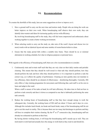 21	
  
	
  
VI.   Recommendations
To counter the shortfalls of this study, here are some suggestions on how to improve on it.
1.   Have a ground staff to carry out the next time and motion study. People who are doing the work can
better improve on their own work. When housekeeping staff observe their own work, they can
identify time-wasters and ideas for increasing quality service with efficiency.
By involving housekeeping staff in the study, they will feel more empowered and enthusiastic about
working together to create a better working environment.
2.   When selecting wards to carry out the study on, take note of the ward’s layout and choose two (or
more) wards with an identical layout and same number of rooms/basins/toilets to clean.
3.   Ensure that the study period falls within a suitable time frame. There should be no or minimal
alternation in working schedule, be it due to religious purposes or personal leave.
With regards to the efficiency of housekeeping staff, there are a few recommendations to consider.
1.   Continuously train and re-train staff such that they are very clear on their daily routine and periodic
cleaning. This means that they should be well-versed in what task they should perform, how they
should perform the task and how often they should perform it. It is important to perform a task the
correct way, as it affects the quality of performance. Cleaning an item quickly does not translate to
true efficiency, there should be an element of effectiveness – disinfecting thoroughly. Currently, ISS
only offers a 3-day training programme for newcomers and following that, each staff is on his own to
learn and adapt to the ward.
When a staff is unsure of his tasks at hand, he will lack efficiency. He takes time to find out how to
perform a task correctly and does it slower as compared to one that is habitually performing the same
task correctly.
2.   Reduce the working hours of housekeeping staff so that they have enough energy to work the
subsequent day. Currently, the working hours of ISS staff are about 13 hours and 6 days in a row.
Although this includes lunch break, tea break and lunch break, many of the housekeeping staff do not
get to rest this much in reality. This is because there are too many bed discharges to perform and they
still have to complete their routine cleaning. By the 4th
or 5th
consecutive day, housekeeping staff are
already too exhausted to perform at their best.
By having shorter working hours, it will keep the housekeeping staff’s morale up as well. They are
motivated to work hard and actually have the energy to work hard as they want to and should do.
 
