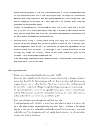 22	
  
	
  
3.   Provide sufficient equipment in each ward for housekeeping staff to execute their tasks capably and
cut down on unnecessary time taken to cope with inadequate items. For example, the cleaner in ward
43 takes a significantly longer time to wash water jugs and top-up water for individual patients. There
were not enough jugs, so the cleaner had to collect back some of the soiled jugs, wash, fill up with
water again and distribute to the patients.
Similarly, the housekeeper and FSS in ward 64 take longer time to collect soiled linen as they can
only tie one linen bag to a trolley as compared to two bags, so they have to take additional round to
finish collecting all the soiled linen. When there are enough of these equipment, housekeeping staff
are able to perform their tasks better and more efficiently.
4.   Encourage mutual sharing of cleaning methods among housekeeping staff so that most effective
methods may be used. Although there are standard protocols to follow for most of the tasks, some
tasks can be performed better. In ward 43, the cleaner cleans the mirrors with dry hand towel and the
results are indeed shinier and cleaner. The housekeeper is able to perform bed makings and bed
discharges very quickly and excellently, because she has already worked many years and has
developed a certain routine that she sticks to each time.
When housekeeping staff share their most effective and correct cleaning methods, every ward can be
kept cleaner and at a more efficient speed.
Other suggestions include:
v   Design a more suitable and comfortable uniform, especially for FSS.
Despite the light-weighted aspect of the uniform, it does not absorb sweat or dissipate heat easily,
causing huge discomfort for the housekeeping staff while they go about their daily chores such as
mopping the entire ward or washing the toilets. Also, it is not hygienic nor does it looks professional
for these staff to sweat profusely while performing bed discharge or carrying out hi-touch cleaning.
On top of that, during food service, FSS are expected to don an apron, which is of a relatively thick
material. Professionalism is a must, but it will be preferred if they can have both a professional look
and physical comfort to carry out their services with better quality.
v   Foster good relationships among housekeeping staff in the same ward.
If each housekeeping staff is calculative in terms of only doing what he is tasked to do and not help
out in other areas, problems such as uncompleted tasks arise. Time is very limited in the wards as
there are so many tasks to be performed by each housekeeping staff. As the saying goes, ‘more hands
make light work’. When housekeeping staff work together hand-in-hand, they can help one another
complete tasks in shorter time frames.
 