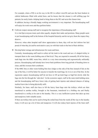 23	
  
	
  
For example, when a FSS is on his way to the DU to collect virex256 and sees the linen baskets in
cubicle bathrooms filled with soiled linen, and he knows that the cleaner is still refilling jugs for
patients; he easily lends a helping hand to bring them to the DU and saves the cleaner time.
In addition, having a friendly happy working environment is very important. The housekeeping staff
will enjoy his work more and thus perform better.
v   Cultivate respect among staff and to recognize the importance of housekeeping staff.
It is vital that everyone treats each other equally, despite their ranks and positions. Many people seem
to put housekeeping staff at the bottom of the hospital hierarchy and do not give them the respect they
deserve.
However, when other hospital staff show appreciation to them, they will not feel inferior but feel
proud of what they do and be motivated to carry on with their tasks to the best of their abilities.
v   Develop better storage and infrastructure for waste and linen.
Currently, housekeeping staff need to collect all the trash in the ward and use a L-shaped trolley to
transport them to the waste holding area of that level. They are required to manually lift all the heavy
trash bags into the 600L waste bins, which is a very time-consuming and ergonomically unfriendly
process. Housekeeping staff already have lower back problems from long periods of bending down to
clean, and this worsens their conditions.
If the 600L bins or other waste holding bins have ledges at the side of the bins instead of lids on the
top of the bins, it will be better for anyone to transfer the trash bags, be it in or out of the bins. In the
ergonomic aspect, housekeeping staff do not have to lift up trash bags so high but slowly slide the
bags into the bin through the ‘side door’. In the economic aspect, staff at the main trash holding areas
and the housekeeping staff have lower risks of getting back injuries and reduced chances of taking
medical leave due to being physically unfit.
Similarly, for linen, staff also have to lift the heavy linen bags onto the trolleys, which are then
transferred to another trolley, brought to the basement, transferred to a holding site and finally
transferred to a trolley to be sent to the laundry. This is a very inefficient system that takes up time
and manpower, both valuable assets.
If there are trolleys that can be used to bring the soiled linen from the wards all the way to the laundry
truck, it will save up a lot of time and manpower. It will also reduce back injuries of the linen staff.
 