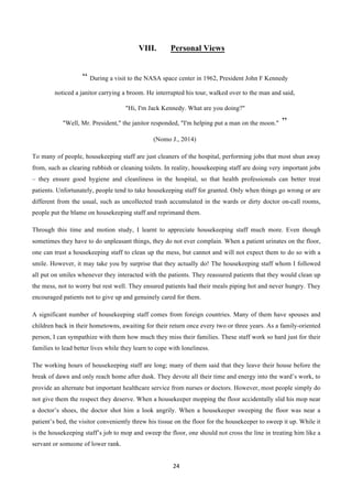 24	
  
	
  
VIII. Personal Views
“ During a visit to the NASA space center in 1962, President John F Kennedy
noticed a janitor carrying a broom. He interrupted his tour, walked over to the man and said,
"Hi, I'm Jack Kennedy. What are you doing?"
"Well, Mr. President," the janitor responded, "I'm helping put a man on the moon." ”
(Nomo J., 2014)
To many of people, housekeeping staff are just cleaners of the hospital, performing jobs that most shun away
from, such as clearing rubbish or cleaning toilets. In reality, housekeeping staff are doing very important jobs
– they ensure good hygiene and cleanliness in the hospital, so that health professionals can better treat
patients. Unfortunately, people tend to take housekeeping staff for granted. Only when things go wrong or are
different from the usual, such as uncollected trash accumulated in the wards or dirty doctor on-call rooms,
people put the blame on housekeeping staff and reprimand them.
Through this time and motion study, I learnt to appreciate housekeeping staff much more. Even though
sometimes they have to do unpleasant things, they do not ever complain. When a patient urinates on the floor,
one can trust a housekeeping staff to clean up the mess, but cannot and will not expect them to do so with a
smile. However, it may take you by surprise that they actually do! The housekeeping staff whom I followed
all put on smiles whenever they interacted with the patients. They reassured patients that they would clean up
the mess, not to worry but rest well. They ensured patients had their meals piping hot and never hungry. They
encouraged patients not to give up and genuinely cared for them.
A significant number of housekeeping staff comes from foreign countries. Many of them have spouses and
children back in their hometowns, awaiting for their return once every two or three years. As a family-oriented
person, I can sympathize with them how much they miss their families. These staff work so hard just for their
families to lead better lives while they learn to cope with loneliness.
The working hours of housekeeping staff are long; many of them said that they leave their house before the
break of dawn and only reach home after dusk. They devote all their time and energy into the ward’s work, to
provide an alternate but important healthcare service from nurses or doctors. However, most people simply do
not give them the respect they deserve. When a housekeeper mopping the floor accidentally slid his mop near
a doctor’s shoes, the doctor shot him a look angrily. When a housekeeper sweeping the floor was near a
patient’s bed, the visitor conveniently threw his tissue on the floor for the housekeeper to sweep it up. While it
is the housekeeping staff’s job to mop and sweep the floor, one should not cross the line in treating him like a
servant or someone of lower rank.
 