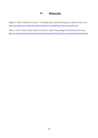 26	
  
	
  
IX. Biblography
Gifford, J. (2014). The Rule of 52 and 17: It’s Random, But it Ups Your Productivity. Retrieved 2015, from
http://www.themuse.com/advice/the-rule-of-52-and-17-its-random-but-it-ups-your-productivity
Nomo, J. (2014). What a NASA Janitor Can Teach Us About Living a Bigger Life. Retrieved 2015, from
http://www.bizjournals.com/denver/how-to/growth-strategies/2014/12/what-a-nasa-janitor-can-teach-us.html
 