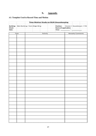 27	
  
	
  
X. Appendix
A1: Template Used to Record Time and Motion
Building: Main	
  Building	
  	
  /	
  	
  Kent	
  Ridge	
  Wing Position: Cleaner	
  /	
  	
  Housekeeper	
  	
  /	
  	
  FSS	
  
Ward: Name	
  (if	
  applicable):
Date: Time:	
  	
  	
  ___________	
  	
  -­‐	
  	
  ____________
Time	
   Activity Remarks/	
  Comments
Time	
  Motion	
  Study	
  on	
  NUH	
  Housekeeping
 