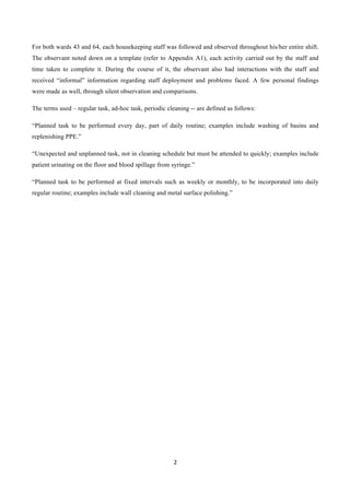 2	
  
	
  
For both wards 43 and 64, each housekeeping staff was followed and observed throughout his/her entire shift.
The observant noted down on a template (refer to Appendix A1), each activity carried out by the staff and
time taken to complete it. During the course of it, the observant also had interactions with the staff and
received “informal” information regarding staff deployment and problems faced. A few personal findings
were made as well, through silent observation and comparisons.
The terms used – regular task, ad-hoc task, periodic cleaning -- are defined as follows:
“Planned task to be performed every day, part of daily routine; examples include washing of basins and
replenishing PPE.”
“Unexpected and unplanned task, not in cleaning schedule but must be attended to quickly; examples include
patient urinating on the floor and blood spillage from syringe.”
“Planned task to be performed at fixed intervals such as weekly or monthly, to be incorporated into daily
regular routine; examples include wall cleaning and metal surface polishing.”
 