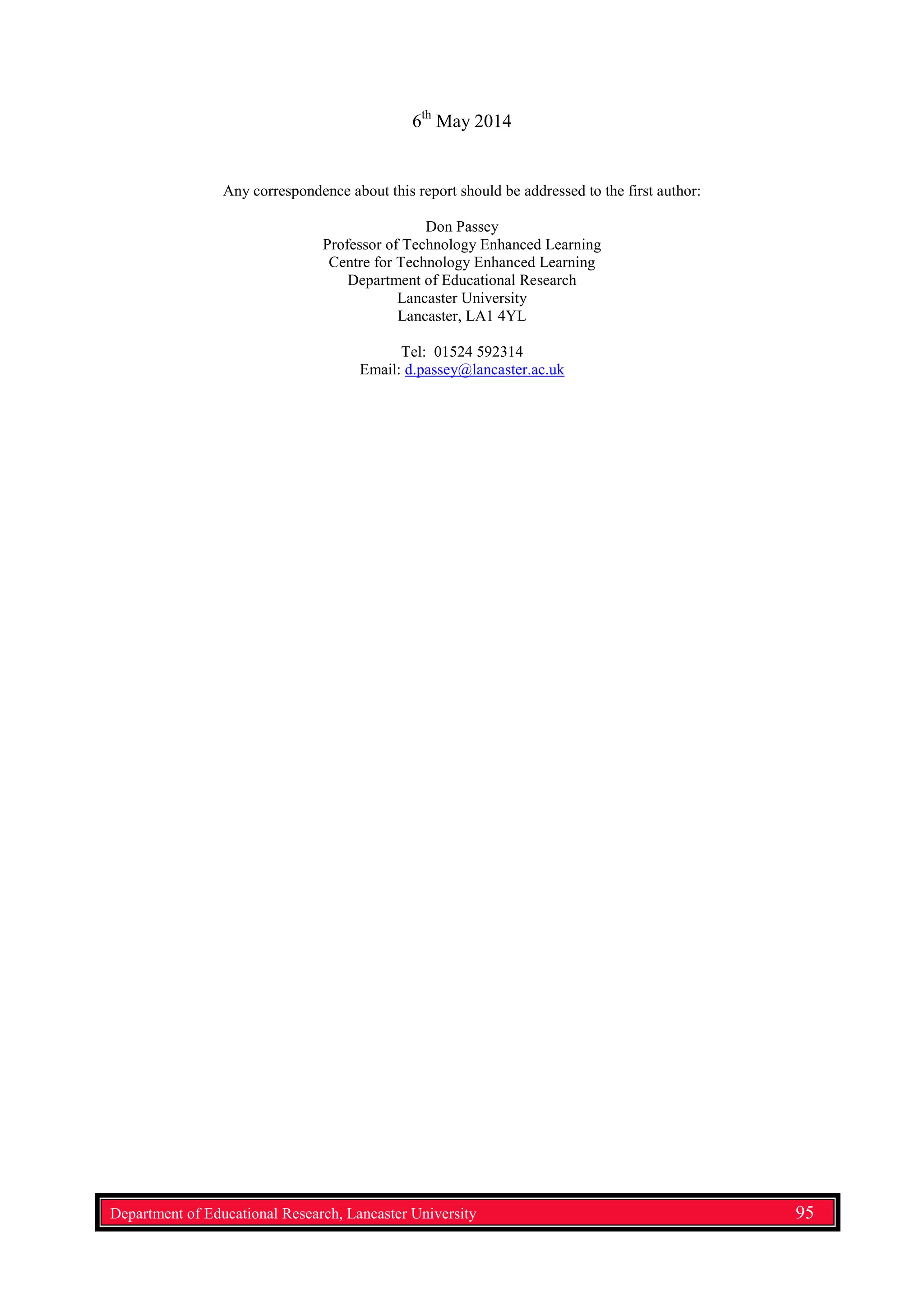 6th
May 2014
Any correspondence about this report should be addressed to the first author:
Don Passey
Professor of Technology Enhanced Learning
Centre for Technology Enhanced Learning
Department of Educational Research
Lancaster University
Lancaster, LA1 4YL
Tel: 01524 592314
Email: d.passey@lancaster.ac.uk
Department of Educational Research, Lancaster University 95
 