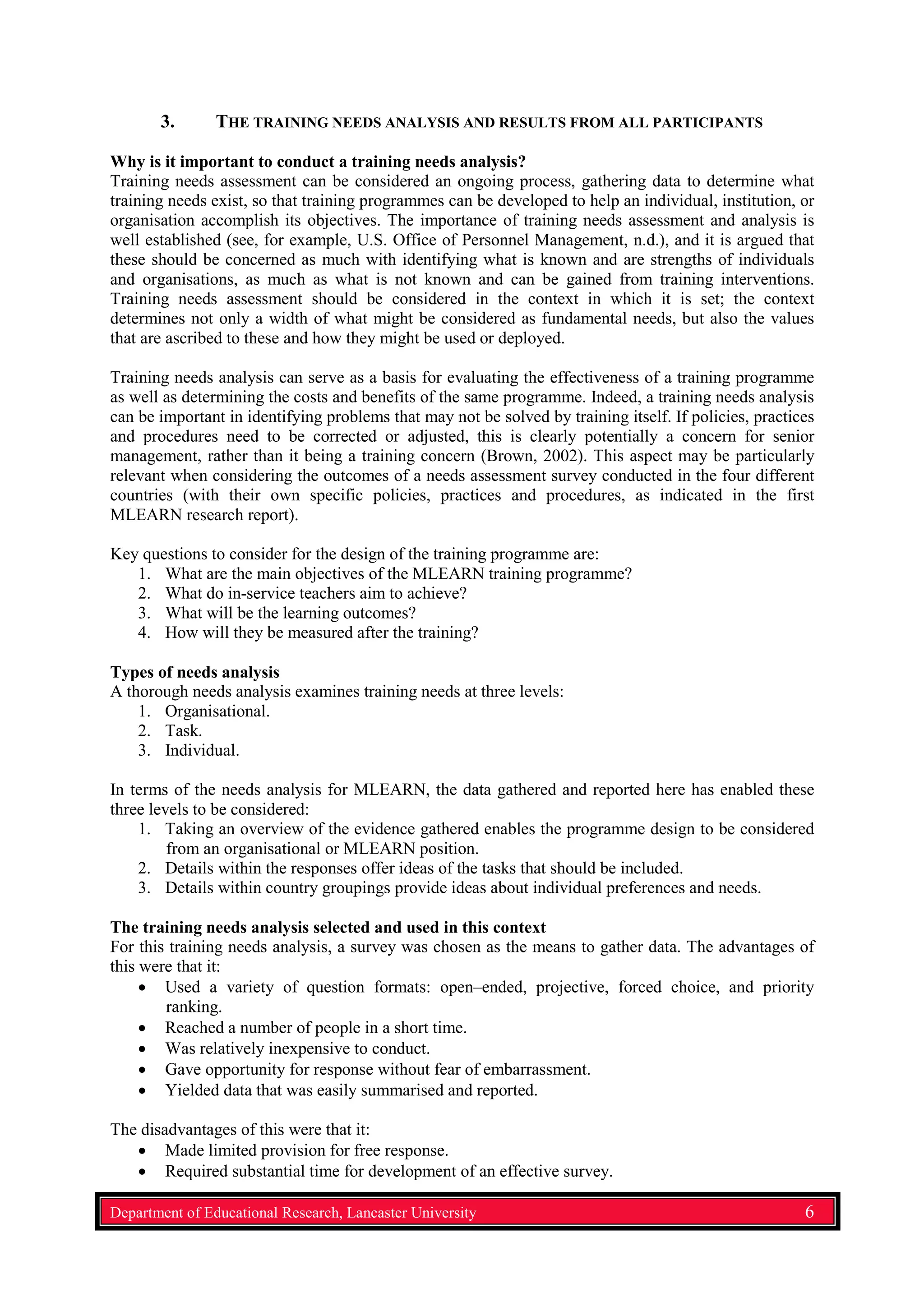 3. THE TRAINING NEEDS ANALYSIS AND RESULTS FROM ALL PARTICIPANTS
Why is it important to conduct a training needs analysis?
Training needs assessment can be considered an ongoing process, gathering data to determine what
training needs exist, so that training programmes can be developed to help an individual, institution, or
organisation accomplish its objectives. The importance of training needs assessment and analysis is
well established (see, for example, U.S. Office of Personnel Management, n.d.), and it is argued that
these should be concerned as much with identifying what is known and are strengths of individuals
and organisations, as much as what is not known and can be gained from training interventions.
Training needs assessment should be considered in the context in which it is set; the context
determines not only a width of what might be considered as fundamental needs, but also the values
that are ascribed to these and how they might be used or deployed.
Training needs analysis can serve as a basis for evaluating the effectiveness of a training programme
as well as determining the costs and benefits of the same programme. Indeed, a training needs analysis
can be important in identifying problems that may not be solved by training itself. If policies, practices
and procedures need to be corrected or adjusted, this is clearly potentially a concern for senior
management, rather than it being a training concern (Brown, 2002). This aspect may be particularly
relevant when considering the outcomes of a needs assessment survey conducted in the four different
countries (with their own specific policies, practices and procedures, as indicated in the first
MLEARN research report).
Key questions to consider for the design of the training programme are:
1. What are the main objectives of the MLEARN training programme?
2. What do in-service teachers aim to achieve?
3. What will be the learning outcomes?
4. How will they be measured after the training?
Types of needs analysis
A thorough needs analysis examines training needs at three levels:
1. Organisational.
2. Task.
3. Individual.
In terms of the needs analysis for MLEARN, the data gathered and reported here has enabled these
three levels to be considered:
1. Taking an overview of the evidence gathered enables the programme design to be considered
from an organisational or MLEARN position.
2. Details within the responses offer ideas of the tasks that should be included.
3. Details within country groupings provide ideas about individual preferences and needs.
The training needs analysis selected and used in this context
For this training needs analysis, a survey was chosen as the means to gather data. The advantages of
this were that it:
• Used a variety of question formats: open–ended, projective, forced choice, and priority
ranking.
• Reached a number of people in a short time.
• Was relatively inexpensive to conduct.
• Gave opportunity for response without fear of embarrassment.
• Yielded data that was easily summarised and reported.
The disadvantages of this were that it:
• Made limited provision for free response.
• Required substantial time for development of an effective survey.
Department of Educational Research, Lancaster University 6
 
