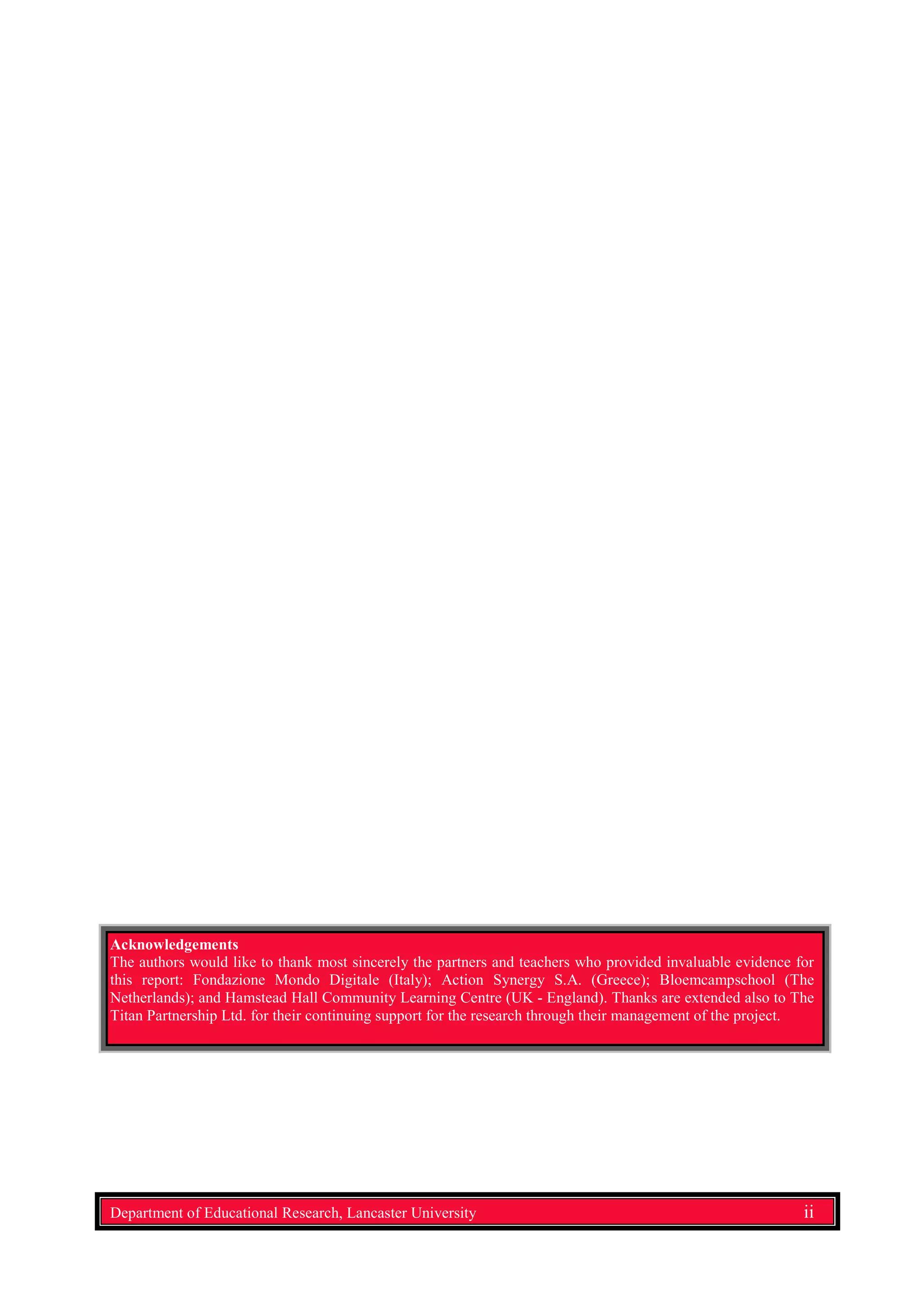Acknowledgements
The authors would like to thank most sincerely the partners and teachers who provided invaluable evidence for
this report: Fondazione Mondo Digitale (Italy); Action Synergy S.A. (Greece); Bloemcampschool (The
Netherlands); and Hamstead Hall Community Learning Centre (UK - England). Thanks are extended also to The
Titan Partnership Ltd. for their continuing support for the research through their management of the project.
Department of Educational Research, Lancaster University ii
 