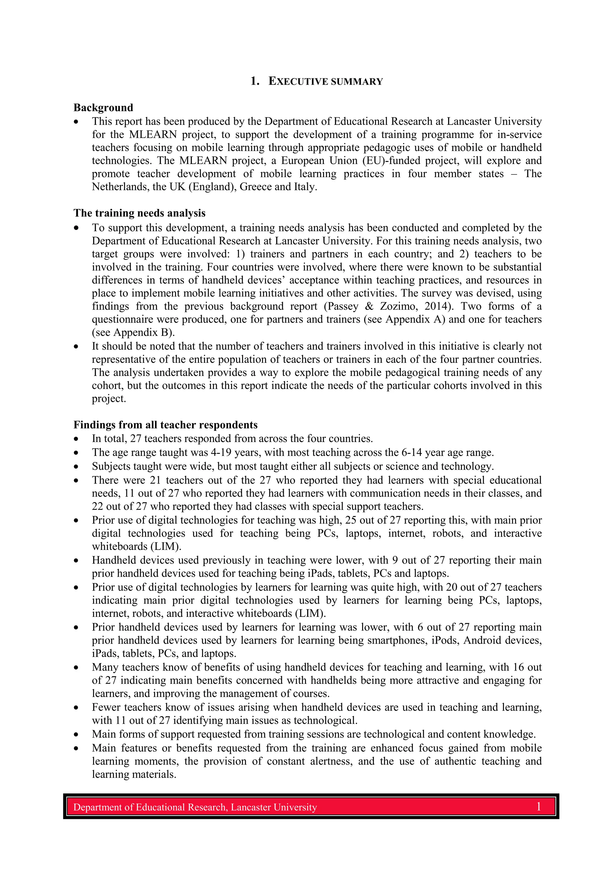 1. EXECUTIVE SUMMARY
Background
• This report has been produced by the Department of Educational Research at Lancaster University
for the MLEARN project, to support the development of a training programme for in-service
teachers focusing on mobile learning through appropriate pedagogic uses of mobile or handheld
technologies. The MLEARN project, a European Union (EU)-funded project, will explore and
promote teacher development of mobile learning practices in four member states – The
Netherlands, the UK (England), Greece and Italy.
The training needs analysis
• To support this development, a training needs analysis has been conducted and completed by the
Department of Educational Research at Lancaster University. For this training needs analysis, two
target groups were involved: 1) trainers and partners in each country; and 2) teachers to be
involved in the training. Four countries were involved, where there were known to be substantial
differences in terms of handheld devices’ acceptance within teaching practices, and resources in
place to implement mobile learning initiatives and other activities. The survey was devised, using
findings from the previous background report (Passey & Zozimo, 2014). Two forms of a
questionnaire were produced, one for partners and trainers (see Appendix A) and one for teachers
(see Appendix B).
• It should be noted that the number of teachers and trainers involved in this initiative is clearly not
representative of the entire population of teachers or trainers in each of the four partner countries.
The analysis undertaken provides a way to explore the mobile pedagogical training needs of any
cohort, but the outcomes in this report indicate the needs of the particular cohorts involved in this
project.
Findings from all teacher respondents
• In total, 27 teachers responded from across the four countries.
• The age range taught was 4-19 years, with most teaching across the 6-14 year age range.
• Subjects taught were wide, but most taught either all subjects or science and technology.
• There were 21 teachers out of the 27 who reported they had learners with special educational
needs, 11 out of 27 who reported they had learners with communication needs in their classes, and
22 out of 27 who reported they had classes with special support teachers.
• Prior use of digital technologies for teaching was high, 25 out of 27 reporting this, with main prior
digital technologies used for teaching being PCs, laptops, internet, robots, and interactive
whiteboards (LIM).
• Handheld devices used previously in teaching were lower, with 9 out of 27 reporting their main
prior handheld devices used for teaching being iPads, tablets, PCs and laptops.
• Prior use of digital technologies by learners for learning was quite high, with 20 out of 27 teachers
indicating main prior digital technologies used by learners for learning being PCs, laptops,
internet, robots, and interactive whiteboards (LIM).
• Prior handheld devices used by learners for learning was lower, with 6 out of 27 reporting main
prior handheld devices used by learners for learning being smartphones, iPods, Android devices,
iPads, tablets, PCs, and laptops.
• Many teachers know of benefits of using handheld devices for teaching and learning, with 16 out
of 27 indicating main benefits concerned with handhelds being more attractive and engaging for
learners, and improving the management of courses.
• Fewer teachers know of issues arising when handheld devices are used in teaching and learning,
with 11 out of 27 identifying main issues as technological.
• Main forms of support requested from training sessions are technological and content knowledge.
• Main features or benefits requested from the training are enhanced focus gained from mobile
learning moments, the provision of constant alertness, and the use of authentic teaching and
learning materials.
Department of Educational Research, Lancaster University 1
 
