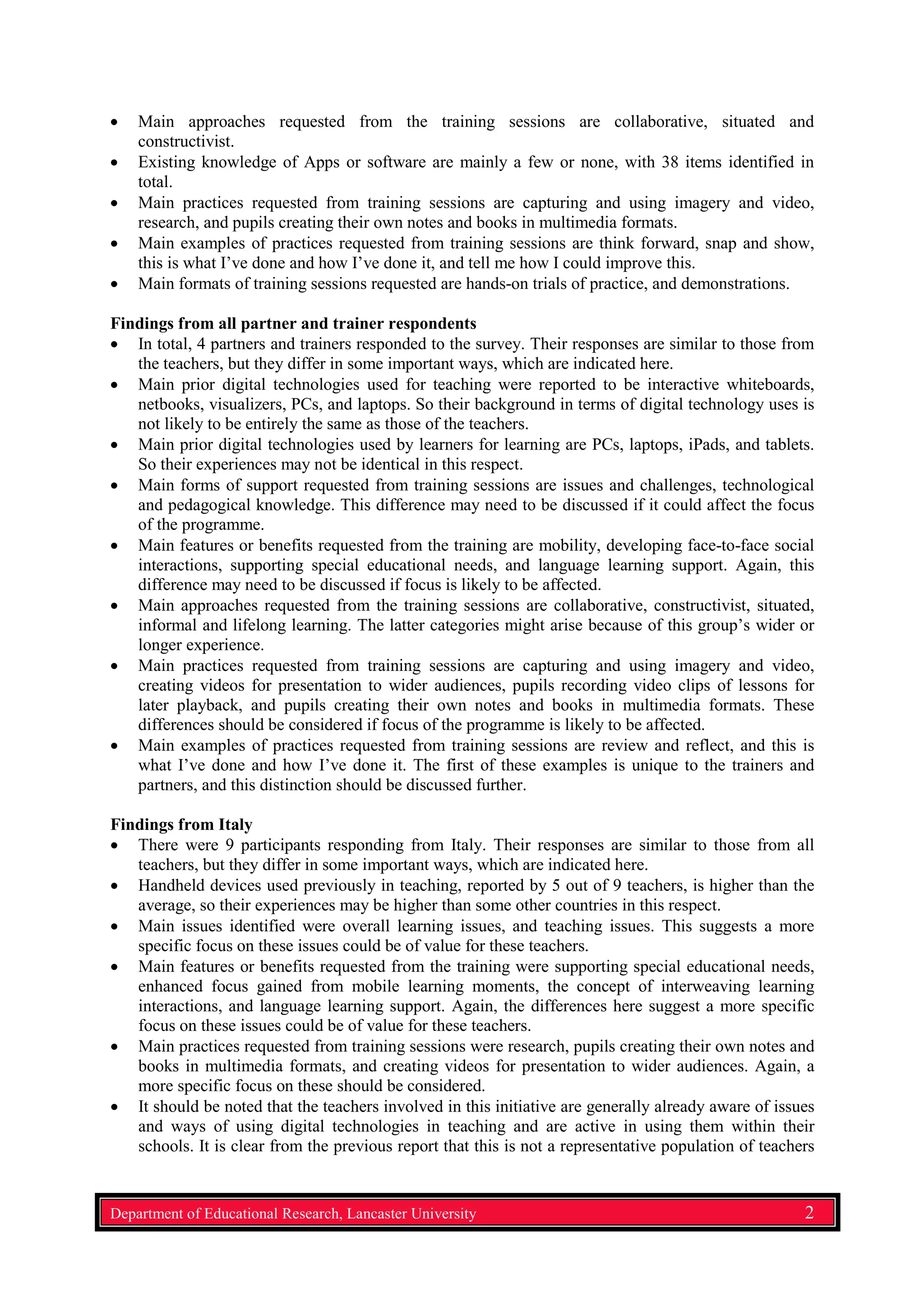 • Main approaches requested from the training sessions are collaborative, situated and
constructivist.
• Existing knowledge of Apps or software are mainly a few or none, with 38 items identified in
total.
• Main practices requested from training sessions are capturing and using imagery and video,
research, and pupils creating their own notes and books in multimedia formats.
• Main examples of practices requested from training sessions are think forward, snap and show,
this is what I’ve done and how I’ve done it, and tell me how I could improve this.
• Main formats of training sessions requested are hands-on trials of practice, and demonstrations.
Findings from all partner and trainer respondents
• In total, 4 partners and trainers responded to the survey. Their responses are similar to those from
the teachers, but they differ in some important ways, which are indicated here.
• Main prior digital technologies used for teaching were reported to be interactive whiteboards,
netbooks, visualizers, PCs, and laptops. So their background in terms of digital technology uses is
not likely to be entirely the same as those of the teachers.
• Main prior digital technologies used by learners for learning are PCs, laptops, iPads, and tablets.
So their experiences may not be identical in this respect.
• Main forms of support requested from training sessions are issues and challenges, technological
and pedagogical knowledge. This difference may need to be discussed if it could affect the focus
of the programme.
• Main features or benefits requested from the training are mobility, developing face-to-face social
interactions, supporting special educational needs, and language learning support. Again, this
difference may need to be discussed if focus is likely to be affected.
• Main approaches requested from the training sessions are collaborative, constructivist, situated,
informal and lifelong learning. The latter categories might arise because of this group’s wider or
longer experience.
• Main practices requested from training sessions are capturing and using imagery and video,
creating videos for presentation to wider audiences, pupils recording video clips of lessons for
later playback, and pupils creating their own notes and books in multimedia formats. These
differences should be considered if focus of the programme is likely to be affected.
• Main examples of practices requested from training sessions are review and reflect, and this is
what I’ve done and how I’ve done it. The first of these examples is unique to the trainers and
partners, and this distinction should be discussed further.
Findings from Italy
• There were 9 participants responding from Italy. Their responses are similar to those from all
teachers, but they differ in some important ways, which are indicated here.
• Handheld devices used previously in teaching, reported by 5 out of 9 teachers, is higher than the
average, so their experiences may be higher than some other countries in this respect.
• Main issues identified were overall learning issues, and teaching issues. This suggests a more
specific focus on these issues could be of value for these teachers.
• Main features or benefits requested from the training were supporting special educational needs,
enhanced focus gained from mobile learning moments, the concept of interweaving learning
interactions, and language learning support. Again, the differences here suggest a more specific
focus on these issues could be of value for these teachers.
• Main practices requested from training sessions were research, pupils creating their own notes and
books in multimedia formats, and creating videos for presentation to wider audiences. Again, a
more specific focus on these should be considered.
• It should be noted that the teachers involved in this initiative are generally already aware of issues
and ways of using digital technologies in teaching and are active in using them within their
schools. It is clear from the previous report that this is not a representative population of teachers
Department of Educational Research, Lancaster University 2
 