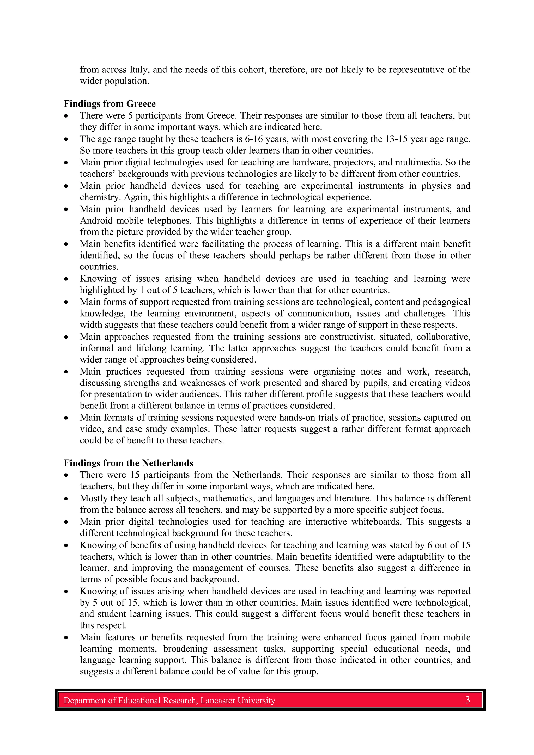 from across Italy, and the needs of this cohort, therefore, are not likely to be representative of the
wider population.
Findings from Greece
• There were 5 participants from Greece. Their responses are similar to those from all teachers, but
they differ in some important ways, which are indicated here.
• The age range taught by these teachers is 6-16 years, with most covering the 13-15 year age range.
So more teachers in this group teach older learners than in other countries.
• Main prior digital technologies used for teaching are hardware, projectors, and multimedia. So the
teachers’ backgrounds with previous technologies are likely to be different from other countries.
• Main prior handheld devices used for teaching are experimental instruments in physics and
chemistry. Again, this highlights a difference in technological experience.
• Main prior handheld devices used by learners for learning are experimental instruments, and
Android mobile telephones. This highlights a difference in terms of experience of their learners
from the picture provided by the wider teacher group.
• Main benefits identified were facilitating the process of learning. This is a different main benefit
identified, so the focus of these teachers should perhaps be rather different from those in other
countries.
• Knowing of issues arising when handheld devices are used in teaching and learning were
highlighted by 1 out of 5 teachers, which is lower than that for other countries.
• Main forms of support requested from training sessions are technological, content and pedagogical
knowledge, the learning environment, aspects of communication, issues and challenges. This
width suggests that these teachers could benefit from a wider range of support in these respects.
• Main approaches requested from the training sessions are constructivist, situated, collaborative,
informal and lifelong learning. The latter approaches suggest the teachers could benefit from a
wider range of approaches being considered.
• Main practices requested from training sessions were organising notes and work, research,
discussing strengths and weaknesses of work presented and shared by pupils, and creating videos
for presentation to wider audiences. This rather different profile suggests that these teachers would
benefit from a different balance in terms of practices considered.
• Main formats of training sessions requested were hands-on trials of practice, sessions captured on
video, and case study examples. These latter requests suggest a rather different format approach
could be of benefit to these teachers.
Findings from the Netherlands
• There were 15 participants from the Netherlands. Their responses are similar to those from all
teachers, but they differ in some important ways, which are indicated here.
• Mostly they teach all subjects, mathematics, and languages and literature. This balance is different
from the balance across all teachers, and may be supported by a more specific subject focus.
• Main prior digital technologies used for teaching are interactive whiteboards. This suggests a
different technological background for these teachers.
• Knowing of benefits of using handheld devices for teaching and learning was stated by 6 out of 15
teachers, which is lower than in other countries. Main benefits identified were adaptability to the
learner, and improving the management of courses. These benefits also suggest a difference in
terms of possible focus and background.
• Knowing of issues arising when handheld devices are used in teaching and learning was reported
by 5 out of 15, which is lower than in other countries. Main issues identified were technological,
and student learning issues. This could suggest a different focus would benefit these teachers in
this respect.
• Main features or benefits requested from the training were enhanced focus gained from mobile
learning moments, broadening assessment tasks, supporting special educational needs, and
language learning support. This balance is different from those indicated in other countries, and
suggests a different balance could be of value for this group.
Department of Educational Research, Lancaster University 3
 